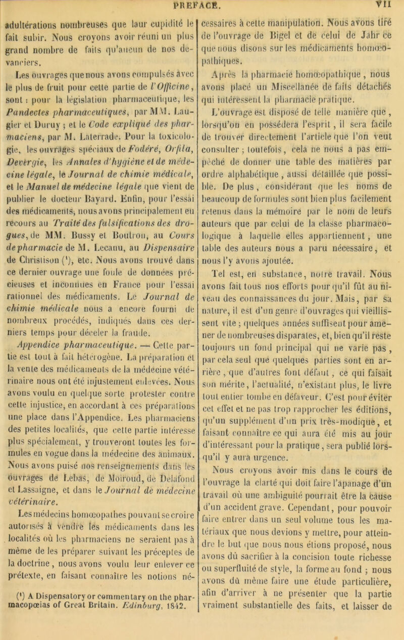adultérations nombreuses que laur cupidité le fait subir. Nous croyons avoir réuni un plus grand nombre de fails qu’aucun de nos de- vanciers. Les ouvrages que nous avons compulsés avec le plus de fruit pour cette partie de l’Officine, sont : pour la législation pharmaceutique, les Pandectes pharmaceutiques, par MM. Lau- gier et Duruy ; et le Code expliqué des phar- maciens, par i\I. Laterrade. Pour la toxicolo- gie, les ouvrages spéciaux de Fodéré, Or/ila, Devergie, les Annales d’hygiène el de méde- cine légale, le Journal de chimie médicale, et le Manuel de médecine légale que vient de publier le docteur Bayard. Enfin, pour l’essai des médicaments, nous avons principalement eu recours au Traité des falsifications des dro- gues,de MM. Bussy et Boubou, au Cours de pharmacie de M. Lecanu, au Dispensaire de Chrislison ('), etc. Nous avons trouvé dans ce dernier ouvrage une foule de données pré- cieuses et inconnues en France pour l’essai rationnel des médicaments. Le Journal de chimie médicale nous a encore fourni de nombreux procédés, indiqués dans ces der- niers temps pour déceler la fraude. Appendice pharmaceutique. — Celle par- tie est tout à fait hétérogène. La préparation el la vente des médicaments de la médecine vété- rinaire nous ont été injustement enlevées. Nous avons voulu en quelque sorte protester contre cette injustice, en accordant à ces préparations une place dans l’Appendice. Les pharmaciens des petites localités, que cette partie intéresse plus spécialement, y trouveront toutes les foi- mules en vogue dans la médecine des animaux. Nous avons puisé nos renseignements dans les ouvrages de Lebas, de Moiroud, de Delafond et Lassaigne, et dans le Journal de médecine vétérinaire. Les médecins homœopalhes pouvanlsecroire autorisés à vendre les médicaments dans les localités où les pharmaciens ne seraient pas à même de les préparer suivant les préceptes de la doctrine, nous avons voulu leur enlever ce prétexte, en faisant connaître les notions né- (') A Dispensatory or eornrnentary on the phar- macopœias of Great Brilain. Edinburg, 1812. cessaircs à cette manipulation. Nous avons tiré de l’ouvrage de Bigel el de celui de Jahr ce que nous disons sur les médicaments homœO- pathiques. Al nés la pharmacie homœopathique , nous avons placé un Miscellanée de fails détachés qui intéressent la pharmacie pratique. L’ouvrage est disposé de telle manière que , lorsqu’on en possédera l’esprit, il sera facile de trouver directement l’article que l’on veut consulter; toutefois, cela ne nous a pas em- pêché de donner une table des matières par ordre alphabétique , aussi détaillée que possi- ble. De plus, considérant que les noms de beaucoup de formules sont bien plus facilement retenus dans la mémoire par le nom de leurs auteurs que par celui de la classe pharmaco- logique à laquelle elles appartiennent, une table des auteurs nous a paru nécessaire, et nous l’y avons ajoutée. Tel est, en substance, noire travail. Nous avons fait tous nos efforts pour qu’il fût au ni- veau des connaissances du jour. Mais, par sa nature, il est d’un genre d’ouvrages qui vieillis- sent vile ; quelques années suffisent pour ame- ner de nombreuses disparates, et, bien qu’il reste toujours un fond principal qui ne varie pas , par cela seul que quelques parties sont en ar- rière , que d’autres font défaut, ce qui faisait son mérite, l’actualité, n’existant plus, le livre tout entier tombe en défaveur. C’est pour éviter cet effet et ne pas trop rapprocher les éditions, qu’un supplément d’un prix très-modique, et faisant connaître ce qui aura été mis au jour d’intéressant pour la pratique, sera publié lors- qu’il y aura urgence. Nous croyons avoir mis dans le cours de l’ouvrage la clarté qui doit faire l’apanage d’un travail où une ambiguité pourrait être la cause d’un accident grave. Cependant, pour pouvoir faire entrer dans un seul volume tous les ma- tériaux que nous devions y mettre, pour attein- dre le but que nous nous étions proposé, nous avons dû sacrifier à la concision toute richesse ou superfluité de style, la forme au fond ; nous avons dù même faire une étude particulière, afin d’arriver à ne présenter que la partie vraiment substantielle des faits, et laisser de