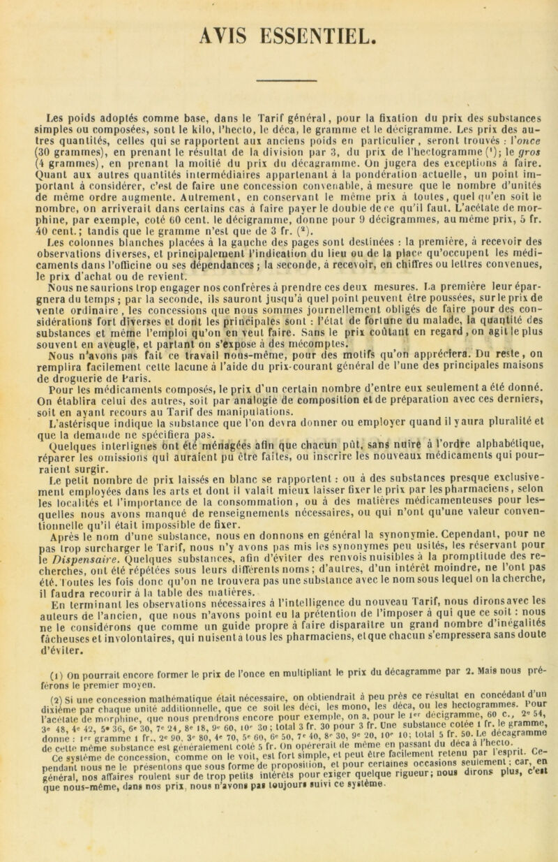 AVIS ESSENTIEL. Les poids adoptés comme base, dans le Tarif général, pour la fixation du prix des substances simples ou composées, sont le kilo, l’hecto, le déca, le gramme et le décigramine. Les prix des au- tres quantités, celles qui se rapportent aux anciens poids en particulier, seront trouvés : l’once (30 grammes), en prenant le résultat de la division par 3, du prix de l’hectogramme ('); le gros (4 grammes), en prenant la moitié du prix du décagrarnme. On jugera des exceptions à faire. Quant aux autres quantités intermédiaires appartenant à la pondération actuelle, un point im- portant à considérer, c’est de faire une concession convenable, à mesure que le nombre d’unités de même ordre augmente. Autrement, en conservant le même prix à toutes, quel qu’en soit le nombre, on arriverait dans certains cas à faire payer le double de ce qu’il faut. L’acétate de mor- phine, par exemple, coté 00 cent, le décigramrne, donne pour !) décigrammes, au même prix, 5 fr. 40 cent.; tandis que le gramme n’est que de 3 fr. (a). Les colonnes blanches placées à la gauche des pages sont destinées : la première, à recevoir des observations diverses, et principalement l’indication du lieu ou de la place qu’occupent les médi- caments dans l’officine ou ses dépendances ; la seconde, à recevoir, en chiffres ou lettres convenues, le prix d’achat ou de revient. Nous ne saurions trop engager nos confrères à prendre ces deux mesures. La première leur épar- gnera du temps ; parla seconde, ils sauront jusqu’à quel point peuvent être poussées, sur le prix de vente ordinaire , les concessions que nous sommes journellement obligés de faire pour des con- sidérations fort diverses et dont les principales sont : l’état de fortune du malade, la quantité des substances et même l’emploi qu’on en veut faire. Sans le prix coûtant en regard, on agit le plus souvent en aveugle, et partant on s’expose à des mécomptes. Nous n’avons pas fait ce travail nous-mème, pour des motifs qu’on appréciera. Du reste , on remplira facilement cette lacune à l’aide du prix-courant général de l’une des principales maisons de droguerie de Paris. Pour les médicaments composés, le prix d’un certain nombre d’entre eux seulement a été donné. On établira celui des autres, soit par analogie de composition et de préparation avec ces derniers, soit en ayant recours au Tarif des manipulations. I/astérisque indique la substance que l’on devra donner ou employer quand il y aura pluralité et que la demande ne spécifiera pas. Quelques interlignes bnt été ménagées afin que chacun pût, sans nuire à l’ordre alphabétique, réparer les omissions qui auraient pu être faites, ou inscrire les nouveaux médicaments qui pour- raient surgir. , . Le petit nombre de prix laissés en blanc se rapportent : ou à des substances presque exclusive- ment employées dans les arts et dont il valait mieux laisser fixer le prix par les pharmaciens, selon les localités et l’importance de la consommation, ou à des matières médicamenteuses pour les- quelles nous avons manqué de renseignements nécessaires, ou qui n’ont qu’une valeur conven- tionnelle qu’il était impossible de fixer. Après le nom d’une substance, nous en donnons en général la synonymie. Cependant, pour ne pas trop surcharger le Tarif, nous n’y avons pas mis les synonymes peu usités, les réservant pour le Dispensaire. Quelques substances, afin d’éviter des renvois nuisibles à la promptitude des re- cherches, ont été répétées sous leurs différents noms ; d’autres, d’un intérêt moindre, ne l’ont pas été. t outes les fois donc qu’on ne trouvera pas une substance avec le nom sous lequel on la cherche, il faudra recourir à la table des matières. En terminant les observations nécessaires à l’intelligence du nouveau Tarif, nous dironsavec les auteurs de l’ancien, que nous n’avons point eu la prétention de l’imposer à qui que ce soit : nous ne le considérons que comme un guide propre à faire disparaître un grand nombre d inégalités fâcheuses et involontaires, qui nuisenta tous les pharmaciens, etque chacun s empressera sans doute d’éviter. (i) On pourrait encore former le prix de l’once en multipliant le prix du décagrarnme par 2. Mais nous pré- férons le premier moyen. (24 Si une concession mathématique était nécessaire, on obtiendrait à peu près ce résultat en con^^nl.^ dixième par chaque unité additionnelle, que ce soit les déci, les mono, les déca, ou les hectogrammes, lou l’acétate de morphine, que nous prendrons encore pour exemple, on a. pour le l« ' te 48 4e 42 '>• 36 6* 30 7e 24 8e 18, 60, lO- 3o ; total 3 fr. 30 pour 3 fr. Une substance cotée 1 fr. e gram donne f ’gramme , lî’., * 90. 3- 80, 4* 70, 5* 60, ’* 50, 7e 40, 8;30, 9e 20, .oe ‘0; total 5fr 50 Le decagramme de cette même substance est généralement coté 5 fr. On opérerait de meme en passant du deçà à • Ce système de concession, comme on le voit, est fort simple, et peut tire facilement rcte P I _ ' pendant nous ne le présentons que sous forme de proposmon, et pour certaines occasions seulement ;c’e.t général, nos affaires roulent sur de trop petits intérêts pour exiger quelque rigueur; nous dirons plus, ceit que nous-même, dans nos prix, nous n’avon* pas toujours suivi ce système-