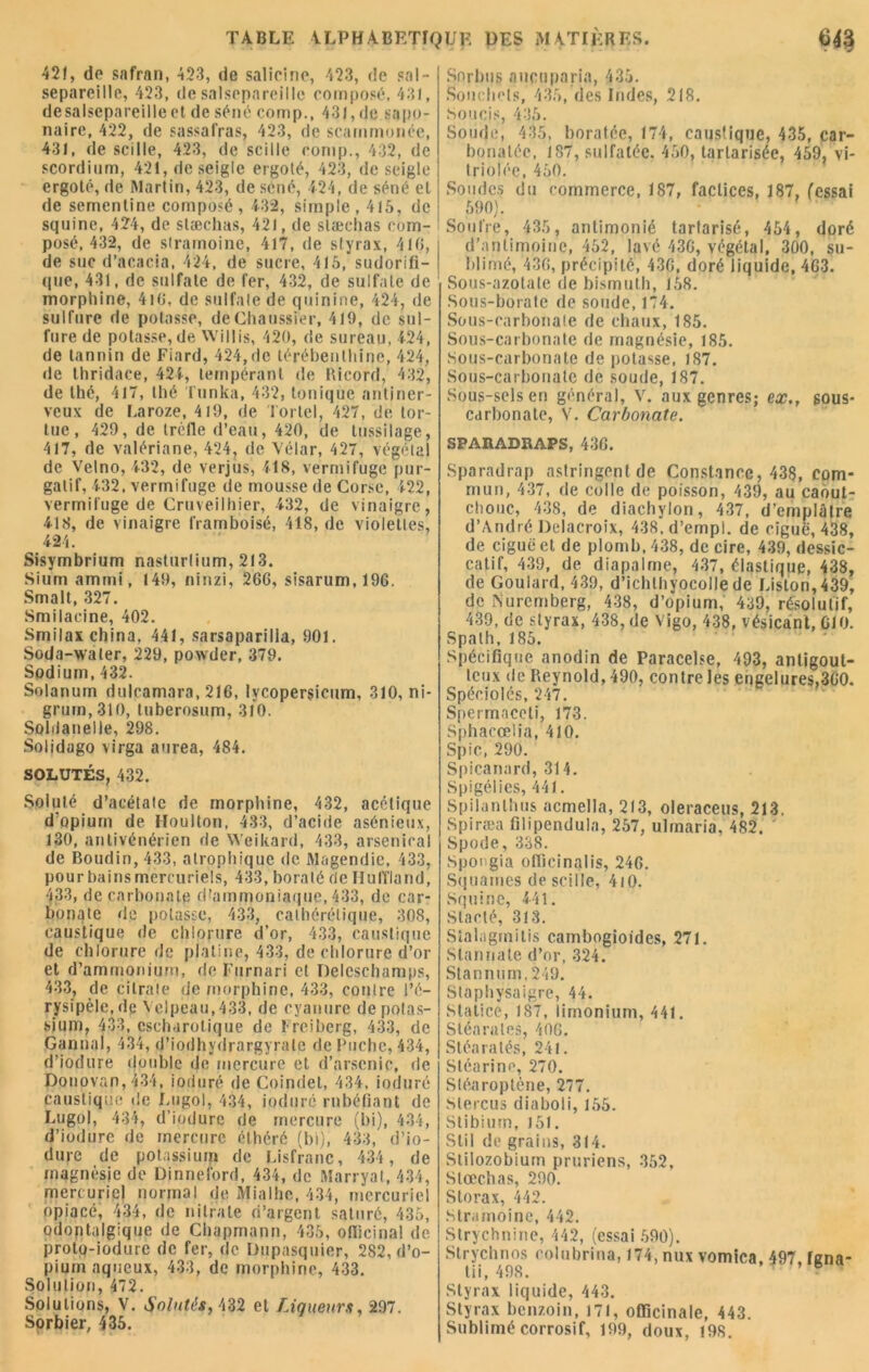 421, de safran, 423, de salieine, 423, de sal- separeille, 423, de salsepareille composé, 431, desalsepareilleet de séné comp., 431, de sapo- naire, 422, de sassafras, 423, de scarnrnonée, 43J, de scille, 423, de sciIle comp., 432, de scordium, 421, de seigle ergoté, 423, de seigle ergoté, de Martin, 423, de séné, 424, de séné et de sementine composé , 432, simple , 4(5, de squine, 424, de stæchas, 421, de slæchas com- posé, 432, de stramoine, 417, de styrax, 410, de suc d’acacia, 424, de sucre, 415, sudorifi- que, 431, de sulfate de fer, 432, de sulfate de morphine, 4i(î, de sulfate de quinine, 424, de sulfure de potasse, deChaussrer, 419, de sul- fure de potasse, de Willis, 420, de sureau, 424, de tannin de Fiard, 424,de térébenthine, 424, de thridace, 424, tempérant de Ricord, 432, de thé, 417, thé Tunka, 432, tonique antiner- veux de Laroze, 419, de Tortel, 427, de tor- tue, 429, de trèfle d’eau, 420, de tussilage, 417, de valériane, 424, de Vélar, 427, végétal de Velno, 432, de verjus, 418, vermifuge pur- gatif, 432, vermifuge de mousse de Corse, 422, vermifuge de Cruveilhier, 432, de vinaigre, 418, de vinaigre framboisé, 418, de violettes, 424. Sisymbrium nasturlium, 213. Sium ammi, 149, ninzi, 26G, sisarum,196. Smalt, 327. Smilacine, 402. Smilax china, 441, sarsaparilla, 901. Soda-water, 229, powder, 379. Sodium, 432. Solarium dulcamara, 216, lycopersieum, 310, ni- grum,3t0, tuberosum, 310. Soldanelle, 298. Solidago virga aurea, 484. SOLUTÉS, 432. Soluté d’acétate de morphine, 432, acétique d’opium de Houlton, 433, d’acide asénieux, 130, antivénérien de Weikard, 433, arsenical de Boudin, 433, atrophique de Magendie, 433, pour bains mercuriels, 433, boraté de HulTiand, 433, de carbonate d’ammoniaque, 433, de car- bonate de potasse, 433, calhérélique, 308, caustique de chlorure d’or, 433, caustique de chlorure de platine, 433, de chlorure d’or et d’ammonium, de I'urnari cl Delcsehamps, 433, de citrate de morphine, 433, contre l’é- rysipèle, de Velpeau, 433, de cyanure de potas- sium, 433, cscharolique de Ireiberg, 433, de Cannai, 434, d’iodhydrargyrale de Poche, 434, d’iodure double de mercure et d’arsenic, de Donovan, 434, ioduré de Coindel, 434, induré caustique de Lugol, 434, ioduré rubéfiant de Lugoj, 434, d’iodure de mercure (bi), 434, d’iodure de mercure élhéré (bi), 433, d’io- dure de potassium de Lisfranc, 434 , de magnésie de Dinneford, 434, de Marryal, 434, mercuriel normal de Mialhe, 434, mercuriel opiacé, 434, de nitrate d’argent saturé, 435, odoptalgique de Chapmann, 435, officinal de proto-iodure de fer, de Dupasquier, 282, d’o- pium aqueux, 433, de morphine, 433. Solution, 472. Solutions, V. Solutés, 432 et Liqueurs, 297. Sorbier, 435. Sorbus aucuparia, 435. bouchots, 435, des Indes, 218. Soucis, 435. Soude, 435, boratéc, 174, caustique, 435, car- bonalée, 187, sulfatée. 450, tarlarisee, 459, vi- triolée, 450. Soudes du commerce, 187, factices, 187, fessai 590). Soufre, 435, antimonié tartarisé, 454, doré d’antimoine, 452, lavé 43G, végétal, 300, su- blimé, 430, précipité, 43G, doré liquide, 463. Sous-azotate de bismuth, 158. Sous-borate de soude, 174. Sous-carbonate de chaux, 185. Sous-carbonate de magnésie, 185. Sous-carbonate de potasse, 187. Sous-carbonate de soude, 187. Sous-sels en général, V. aux genres; ex., sous- carbonate, V. Carbonate. SPARADRAPS, 43G. Sparadrap astringent de Constance, 438, com- mun, 437, de colle de poisson, 439, au caout- chouc, 438, de diachylon, 437, d’emplâtre d’André Delacroix, 438, d’empi. de ciguë, 438, de ciguë et de plomb, 438, de cire, 439, dessic- catif, 439, de diapalme, 437, élastique, 438, de Goulard, 439, d’ichthyocolle de Liston, 439, de Nuremberg, 438, d’opium, 439, résolutif, 439, de styrax, 438, de Vigo, 438, vésicant, CIO. Spath, 185. Spécifique anodin de Paracelse, 493, anligout- leux de Reynold, 490, contre les engelures,3G0. Spéeiolés, 247. Spermnceti, 173. Sphacœlia, 410. Spic, 290. Spicanard, 314. Spigélies, 441. Spilanlhus acmella, 213, oleraceus, 213. Spiræa filipendula, 257, ulrnaria. 482. Spode, 338. Spongia officinalis, 246. Squames de scille, 410. Squine, 4-41. Slacté, 313. Sialogrn i lis cambogioides, 271. Stannale d’or, 324. Stannum, 249. Staphysaigre, 44. Statice, 187, limonium, 441, Stéarates, 40G. Stéaratés, 241. Stéarine, 270. Stéaroptène, 277. Stercus diaboli, 155. Stibium, 151. Stil de grains, 314. Stilozobium pruriens, 352, Stæchas, 290. Storax, 442. Stramoine, 442. Strychnine, 442, (essai 590). Strychnos rolubrina, 174, nux vomica, 497, Igna- tii, 498. Styrax liquide, 443. Styrax benzoin, 171, officinale, 443. Sublimé corrosif, 199, doux, 198.