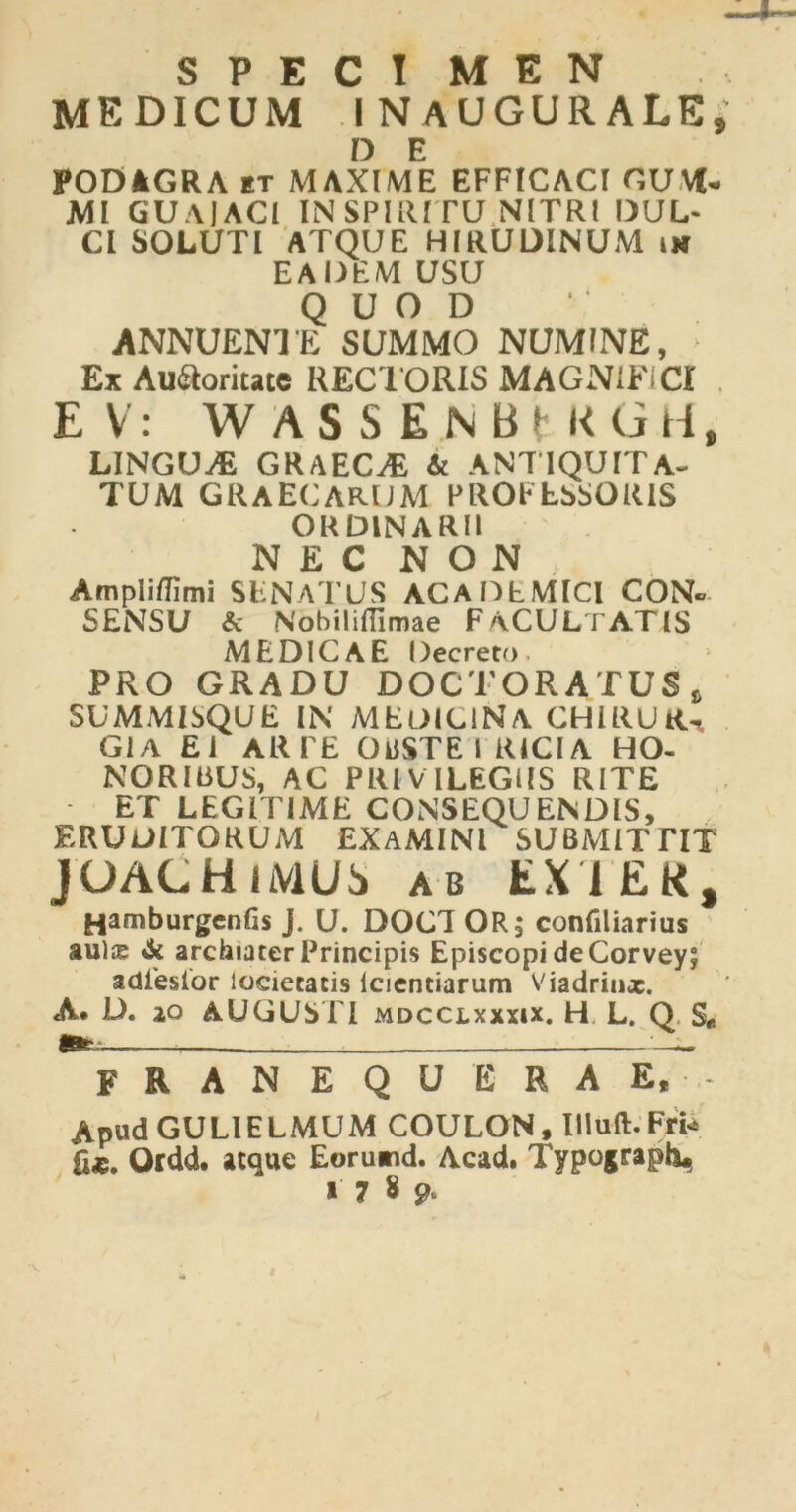 SPECI M E N MEDICUM INAUGURALE * D E PODAGRA it MAXIME EFFICACI CUM- MI GUAIACI IN SPIRITU NITRI DUL- CI SOLUTI ATQUE HIRUDINUM im EADEM USU QUOD ANNUENTE SUMMO NUMINE, Ex Auctoritate RECTORIS MAGNIFICI E V: WASSEnBMIOH, LINGUA GRAECAE & ANTIQUITA- TUM GRAECARUM PROFESSORIS ORDINARII NEC NON Ampliflimi SENATUS ACADEMICI CON- SENSU & Nobiliffimae FACULTATIS MEDICAE Decreto PRO GRADU DOCTORATUS, SUMMISQUE IN MEDICINA CHIRUR- GIA EI ARFE OUSTE I RICIA HO- NORIBUS, AC PRIVILEGIIS RITE ET LEGITIME CONSEQUENDIS, ERUDITORUM EXAMINI SUBMITTIT JOACH liVIUi» ab EX1EK, Hamburgcnfis J. U. DOC1 OR; confiliarius aulx & archiater Principis Episcopi de Corvey; adieslor locietacis icientiarum Viadrinx. A* D. io AUGUSTI mdcclxxxix. H L. Q S« franequerae. Apud GULIELMUM COULON, IUuft. Fri* fix. Ordd. atque Eorumd. Acad. Typograph^