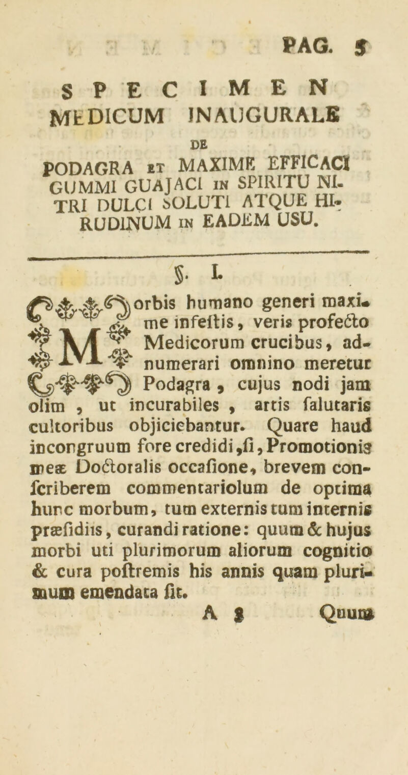 PAG. 5 SPECIMEN MEDICUM IN AUGURALE DE PODAGRA et MAXIME EFFICACI GUMMI GUAJACI in SPIRITU NI- TRI DULCI SOLUTI ATQUE HI- RUDINUM in EADEM USU. §• L ^#^^)orbis humano generi maxi* meinfeIris» veris profe&o \ A ^ Medicorum crucibus, ad- ^ -LVA ^ numerari omnino meretur Podagra , cujus nodi jam olim , ut incurabiles , artis falutaris cultoribus objiciebantur. Quare haud incorgruutn fore credidi ,fi, Promotioni meat Do&oralis occafione, brevem con- fcriberem commentariolum de optima hunc morbum, tum externis tum internis prtefidiis, curandi ratione: quum & hujus morbi uti plurimorum aliorum cognitio & cura poftremis his annis quam pluri- suum emendata fu. A $ Quum