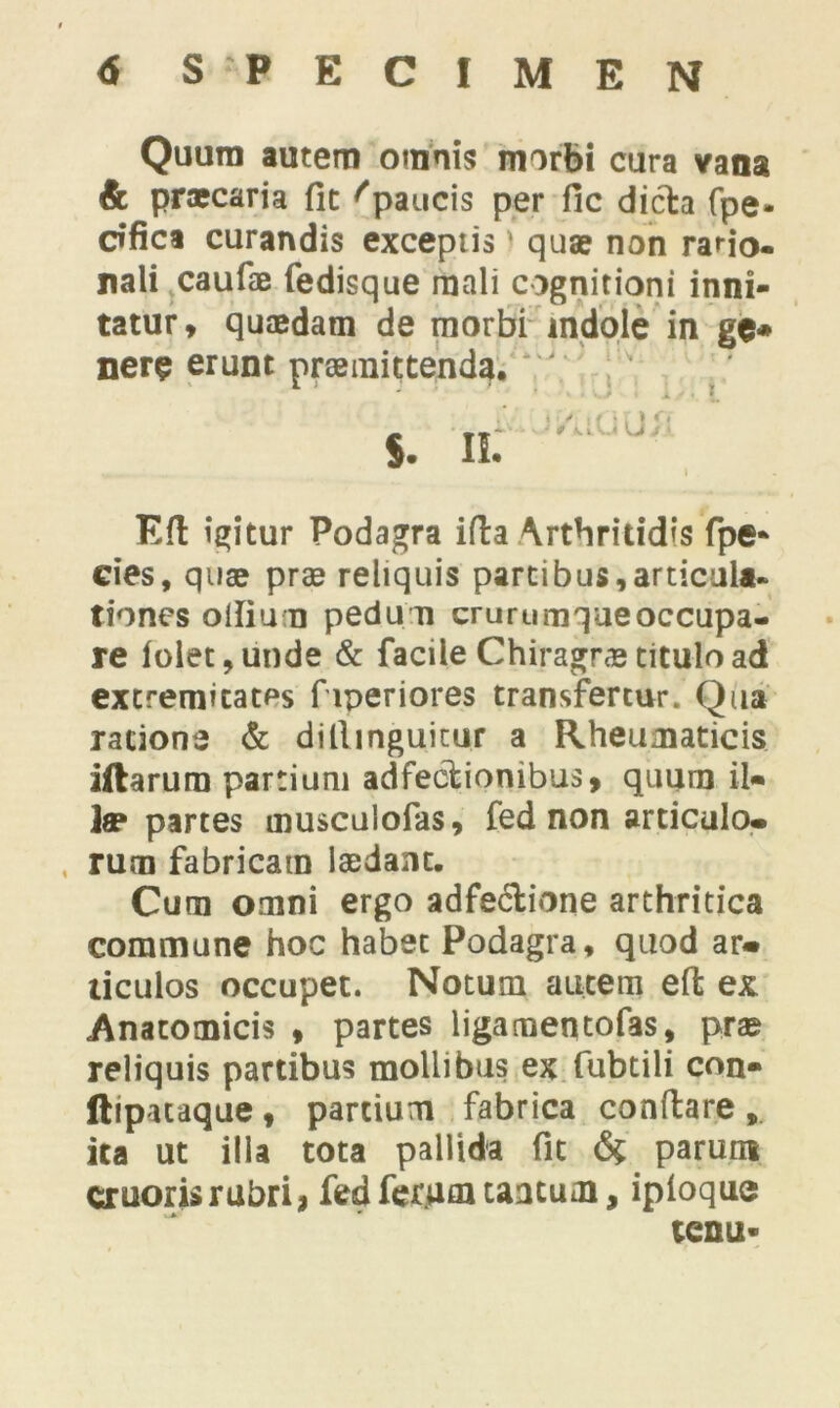 Quum autem omnis morbi cura vana & praecaria fit ''paucis per fic dicta (pe- dfica curandis exceptis) quae non rario- nali caufae fedisque mali cognitioni inni- tatur, quaedam de morbi indole in ge* nere erunt praemittenda. ' Eft igitur Podagra iffca Arthritidis fpe- cies, quae prae reliquis partibus,articula* tiones ollium pedum crurumqaeoccupa- re folet,unde & facile Chiragrae titulo ad extremitates f iperiores transfertur. Qua ratione & dillinguitur a Rheumaticis illarum partium adfeclionibus, quum il« Jae partes musculofas, fed non articulo, rum fabricam laedant. Cum omni ergo adfe&ione arthritica commune hoc habet Podagra, quod ar. ticulos occupet. Notum autem eft ex Anatomicis , partes ligameqtofas, prae reliquis partibus mollibus ex fubtili con- ftipataque , partium fabrica conflare , ita ut illa tota pallida fit <% parum cruorisrubri, fedferuauaacum, iploquo tenu*
