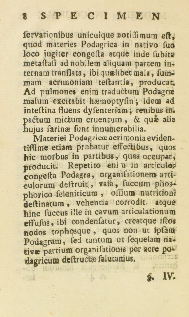 lervationibus unicuique notiffi mum eft, quod materies Podagrica in nativo fuo loco jugiter congefta atqUe inde fubita metaftafi ad nobilem aliquam partem in- ternam tranflata, ibi quaelibet mala, fum- mam acrimoniam teftantia, producat. Ad pulmones enim traductum Podagras malum excitabit haemoptyfin; idem ad inteftina fluens dyfenceriam; renibus in. padtum mitium cruentum , & qui alia hujus farinas funt innumerabilia. Materiei Podagrica; acrimonia eviden- tiflime etiam probatur efFe&ibus, quos hic morbus in partibus, quas occupat, producit. Repetito eni n in articulos congefta Podagra, organifationem arti- culorum deftruit;, vala, fuccum phos- phorico feleniticum , offium nutricioni deftinatum, vehenda corrodit, atque hinc fuccus ille in cavum articulationum effufus, ibi condenfatur, creatque iftos nodos tophpsque, quos non ut ipfam Podagram, fed tantum ut fequelam na- tiva nartium organifationis per acre po* dagricum deftruCte falutamus. t. IV.