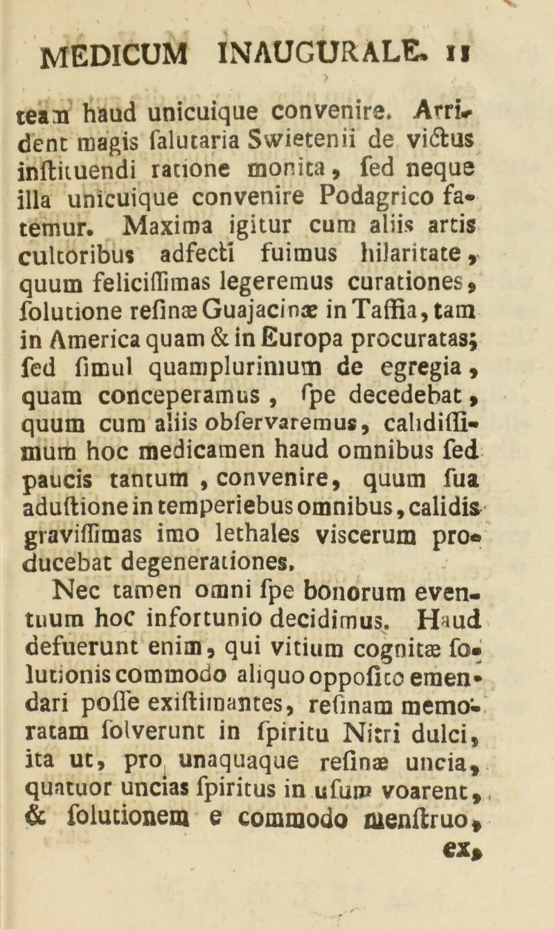 team haud unicuique convenire. Arri* dent magis falutaria Swietenii de vi&us inftituendi ratione monita, fed neque illa unicuique convenire Podagrico fa- temur. Maxima igitur cum aliis artis cultoribus adfecti fuimus hilaritate quum feliciflimas legeremus curationes, folutione refinaeGuajacinae inTaffia,tam in America quam & in Europa procuratas; fed fimul quamplurimum de egregia, quam conceperamus , fpe decedebat, quum cum aliis obfervaremus, cahdiffi- mum hoc medicamen haud omnibus fed paucis tantum , convenire, quum fua aduftione in temperiebus omnibus, calidis graviflimas imo lethales viscerum pro* ducebat degenerationes. Nec tamen omni fpe bonorum even- tuum hoc infortunio decidimus. Haud defuerunt enim, qui vitium cognitae fo» lutionis commodo aliquo oppofico emen* dari poffe exiftimantes, refinam memo- ratam folverunt in fpiritu Nitri dulci, ita ut, pro unaquaque refinae uncia, quatuor uncias fpiritus in ufuiP voarent,, & folucionem e commodo menftruo, ex>