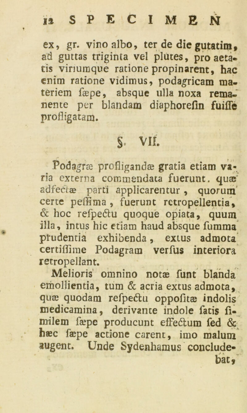 ex, gr. viro albo, ter de die gutatim, ad guttas triginta vel plutes, pro aeta- tis viriuraque ratione propinarent, hac enim ratione vidimus, podagricam ma- teriem faepe, absque ulla noxa rema- nente per blandam diaphorefin fuiffe profligatam. § VII. Podagrae profligandae gratia etiam va- na externa commendata fuerunt, quae adfectae parti applicarentur , quorum certe peffima , fuerunt retropellentia, & hoc refpedlu quoque opiata, quum illa, intus hic etiam haud absque fumma prudentia exhibenda, exius admota certiflime Podagram verfus interiora retropeliant. Melioris omnino notae funt blanda emollientia, tum & acria extus admota, quae quodam refpedlu oppofitae indolis medicamina, derivante indole fatis fi- milem faepe producunt efFe&um fed & haec faepe aedone carent, imo malum augent. Unde Sydenhaxnus' conclude- bat,