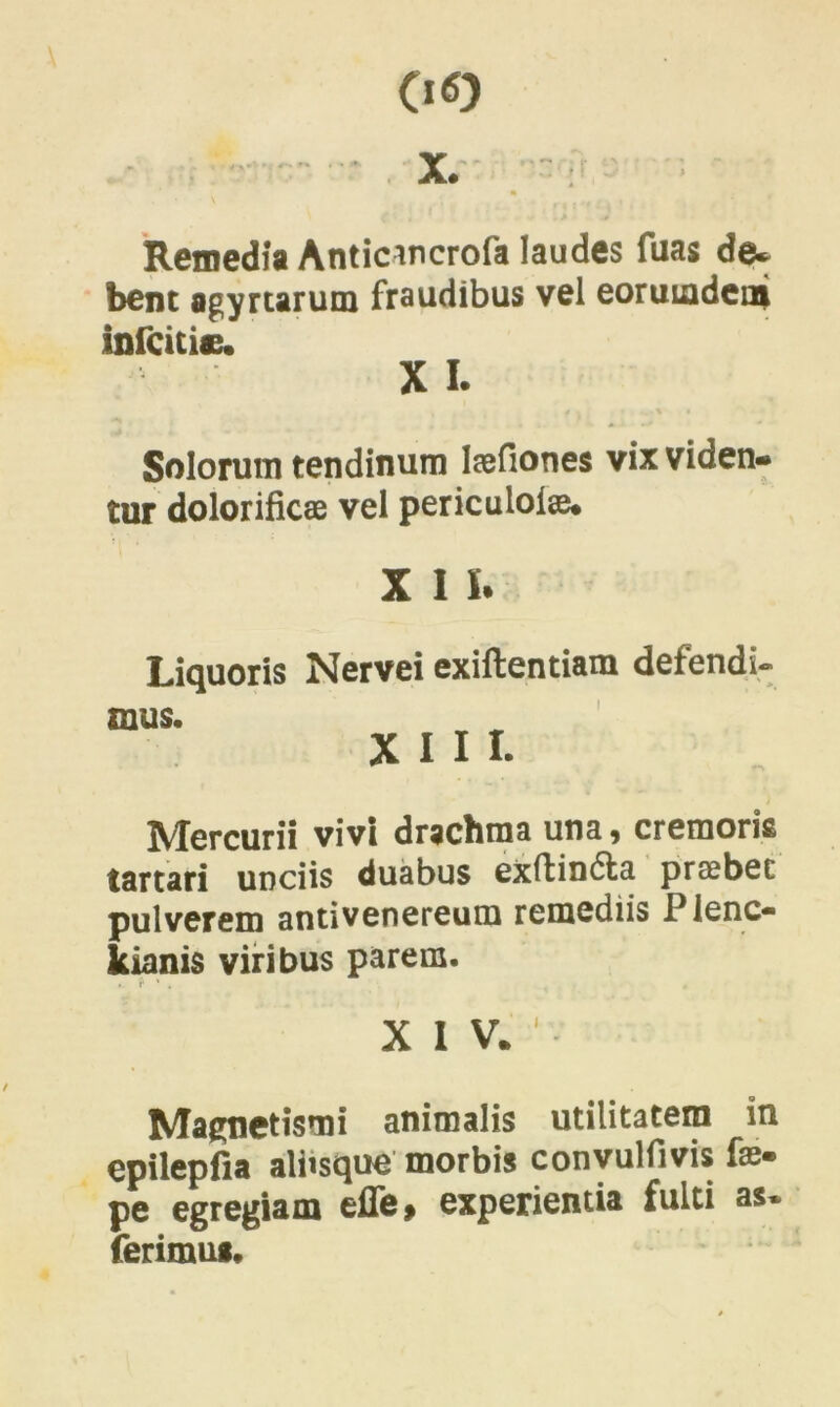 00 Remedia Anticmcrofa laudes fuas de* bene agyrtarum fraudibus vel eoruLadein infeitie. X L Solorum tendinum laefiones vix viden- tur dolorificae vel periculolse. X 1 I. Liquoris Nervei exiftentiam defendi- mus. i XIII. Mercurii vivi drachma una, cremoris tartari unciis duabus exftindta praebet pulverem antivenereum remediis Plenc- kianis viribus parem. .. f * . , . XIV.1 Magnetismi animalis utilitatem in epilepfia aliisque morbis convulfivis fa> pe egregiam eile> experientia fulti as» ferimus.