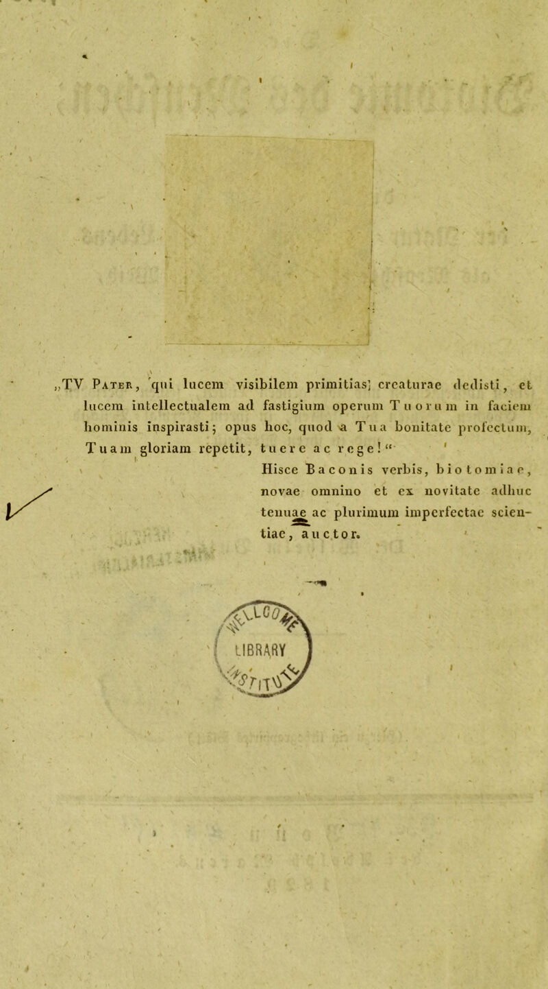 I „TV Pater, qui luccm visibilem primitias] crcaturae dedisti, et lucem intellectualem ad fastigium operuni T u o ra m in facieni hominis inspirasti; opus hoc, quod a Tua honitate profcctiun, Tuam gloriam repetit, tuere ac rege!“ Hisce Baconis verbis, biotomiae, novae omniuo et cx. novitate adhuc tenuae ac pliuimum inipcrfectae scien- tiac, a u c t o r.