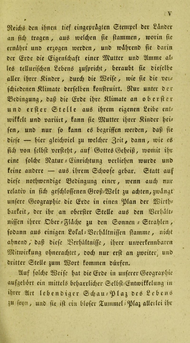 y 9?ei'd)3 beit ihnen tief eingepragten (Stempel bcr SAnber an ftd; tragen , auö welchen fte Rammen, worin fie ernAljrt unD erlogen werben, unb wAlwenb fte barin bcr Gfrbc bte <5igenfd)aft einer üJJtutter unb Slntntc aU leP telluctfcben Sebettö §ufprtd)t, beraubt fte biefelbe alter ihrer jftnber, burd) bte Siöeife, wie fte bie t)et^ fdjiebeiten ^Itmatc berfel6en bonftruirt. Stfur unter ber SBcbingung, baß bie Gnrbe ihre ^lintate an ob er ft er unb er ft er ©teile au3 ihrem eigenen £eibe ent? wiffelt unb »ariirt, bann fte Butter il;rer ^inber l;et? fen, unb nur fo bann e$ begriffen werben, baß fte biefe — hier gleidjtnel ju weldjer 3e^/> bann, wie e£ ftd) »on felbft »erfleht, auf ©otteä ©eheiß, womit ihr eine folcfye JRatur ? ©inridjtung »etlichen würbe unb feine anbere — auö ihrem ©d;oofe gebar, ©tatt auf biefe notlwenbige tßebingung einer, wenn and) nur relatio in ftd) gefchloffenen ©roß?28elt §u ad)ten, jwangt unfere ©eograpljw bie ©rbe in einen ^3lan ber Sßirth* barbeit, ber if>r an oberfter ©teile auö ben Verhalt? niffen ihrer iDSer ^ ^Iddje ju ben ©onnen ? ©trabten , fobann auö einigen Sofal?SßerhAltntffen flamme, nidjt ahnenb, baß biefe ^erb&ltniffe, ihrer unocrbenttbareit Sftitwirbung ohnerad)tet, bod) nur erft an §weitef unb britter ©teile jum SBort bomnten burfen, 2luf foldjc SBcife l;at bie ©rbe in unferer (Geograph11* aufgebort ein mittels beharrltd)er ©clbfbGfntwtbfclung in ihrer 8lrt lebenbiger ©djau?*pia§ beb Scbcnö $n fepn, unb fie ift ein blofer £ummcl;*ptaj allerlei ihr