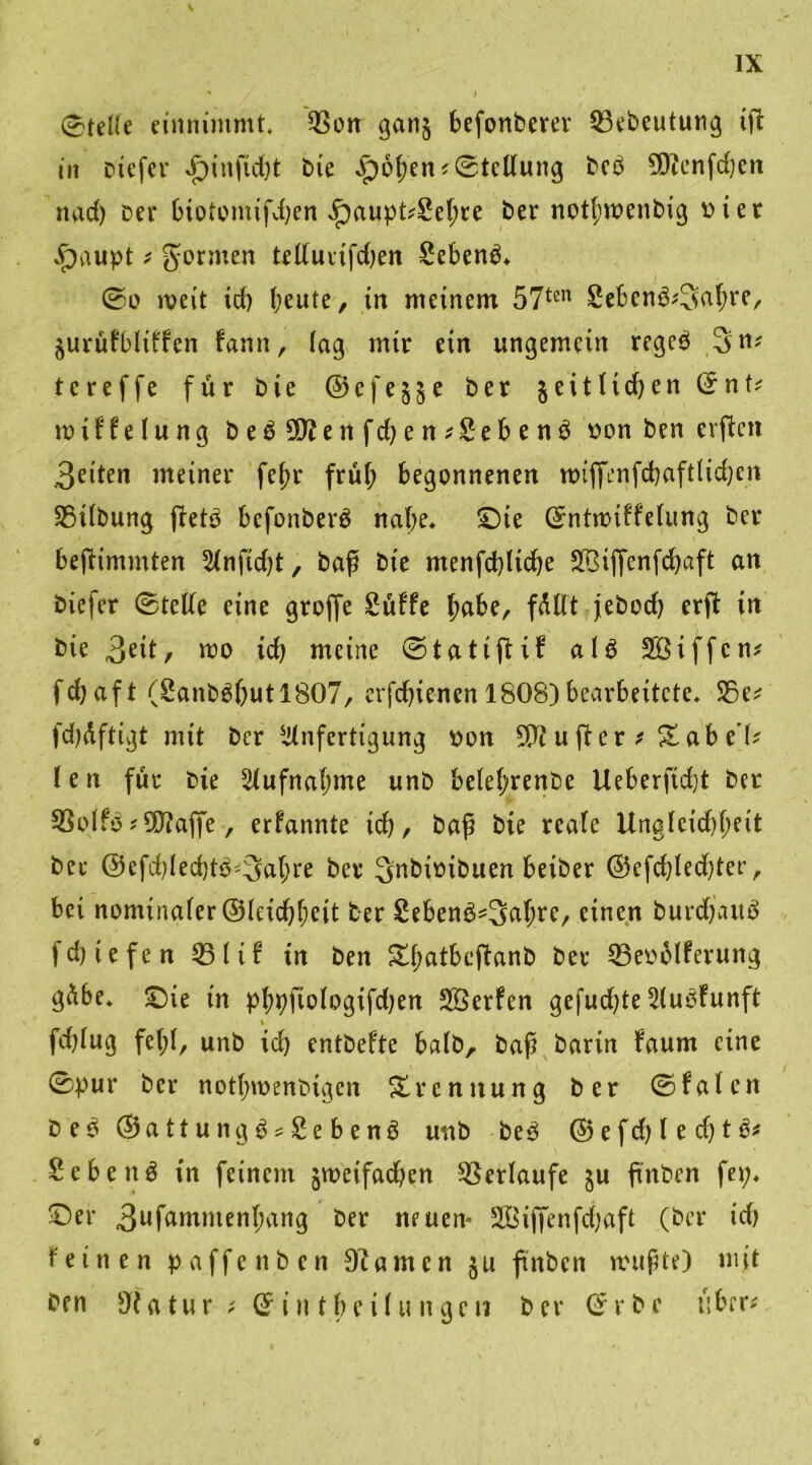 0tdle eimummt. $on ganj fcefonberer 23ebeutung ift in ctefer J^inftdjt bie £)6l;en? Stellung beb SDtenfcben nact) Der biotomifdjen «!paupt?Sebte ber notl;n>enbig di er üpaupt ? formen telluiifdten Sebenb. ©o weit id) beute, in meinem 57tcn Sebenb^abre, $urüfbliffen fann, lag mir ein ungemein regeb 3>n* te reffe für bie ©efejje ber jeitlidjen ©nt? miffelung bebüftenfd)en?£ebenb non ben eilten 3etten meiner febr frül; begonnenen roiffenfcbaftlidjcn SSilbung jtetb befonberb nabe, ©ie ©ntroiffelung ber bejtimmten Anftd)t, baf bie menfcbltcbe Sßiffenfcbaft an biefer ©teile eine groffe Suffe habe, füllt jebod) erjt in bie 3etl/ mo icb meine ©tatiftif alb Söiffcn? febaft (2anbbbutl807, erfdbienen 1808) bearbeitete. S5e? fdjdftigt mit ber Anfertigung non 9P? u ft er ?£ ab e'l? I e n für Die Aufnahme unb belel;renbe Ueberfid)t ber SSolfb ? 5T?affe, erfannte id), bap bie reale Ungleichheit ber @efd)led)tb'3abre ber ^rtbioibuen beiber @efd)led)ter, bei nominaler ©leicbbeit her £ebenb*3>abre, einen burebaub febiefen 33lif in ben £f;atbcftanb ber 23eoblferung gübe. ©ie in pbpfiologifdjen Söerfen gefud^te Aubfunft % fdjlug fel;l, unb id) entbefte halb, bap barin faurn eine ©pur ber notbmenbigen Trennung ber ©falcn beb ©attungb?£ebenb unb beb ©efd)led)tb? Sebenb in feinem jmeifadjen Verlaufe ju fmben fei;, ©er 3ufantntenbang ber neuen- Söiffenfdjaft (ber id) feinen paffen Den Diantcn ju ftnbcn mupte) mit ben Uta tur ? © i n t b e i l u n ge n b er © r b e über?