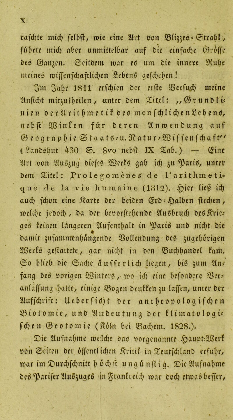 rafdjte mtd) fclbft, mie eine 211:t von 33lt'5$eb? ©tralgl, fübvte mid) aber unmittelbar auf bie einfadje ©reffe beb ©anjen. ©eitbem mar eb um bie innere 9\'ul;e ntcineb mtffenfd)aftlid)en Sebenb gefdjefjen! 3m 3al;r 1811 erfd)ien ber erfte Q3crfud) meine 2(nfid)t mitjutfeilcn , unter bem Xitel: ,, © t u n b l v nicit ber2lritf>metifbeb rnenfd)lid)en2ebenb, n e b ft 2Ö i n f c n für beren 21 n m e n b u n g auf ©cograpl)ie0>taatb?u. 3tfatur?2öiffenfd)aft (2anbßil;ut 430 ©. 8vo nebft IX Xab.) — ©ine 2lrt een 2(ub$ug biefeb Söerfö gab id) ju *parib, unter bem Xitel: Prolegomenes de I’arithineti- que de la vie humaine (1812)* >!pier lief id) aud) fd)on eine 5\arte ber beiben ©rb? falben ftedjen, meld)e jeboeb, ba ber bevorftcljenbe 2lubbrud) beö5xric^ geb feinen Idngeren Aufenthalt in ^Parib unb nid)t bie bamit §ufammenl;dngenbe 33ollenbung beb jugeljbrigen SÖerfb geftattete, gar nid)t in ben 33ud)l;anbel fallt. ®o blieb bie ©ad)e dufferlid) liegen, bib jum 2(n? fang beb vorigen Sßinterb, me icf) eine befonbere 33er? anlaffung batte, einige 33ogcit bruffen 51t (affen, unter ber Auffdjrift: Ucberficf?t ber antfjropologifdjen 33 io to mie, unb 21nbeu tu ng ber flimatologi? fdjen ©eotomie (.floln bei 33ad)ein. 1828.). ©ie Aufnahme me:ld)C bab vorgenannte Jpaupt;2Öerf von ©eiten ber offentlid)en Ärttif in Xeutfdjlanb erfuhr, mar im £>urd)fd)iutt l; b d) (t u n g ü n ft i ij, ©ic Aufnahme beb ^parifer 2lub§ugeb in ^ranfr eid; mar bod) etmabbeffer.