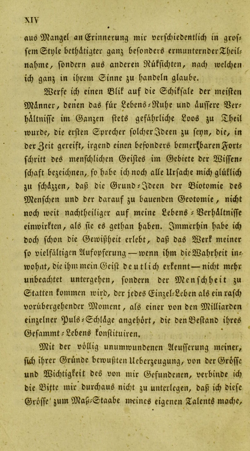 aub fanget an ©rittnecung mir oerfd)iebent(id) in grof* fern©tple betätigter ganj befonberb crmunternberSl^cif# nähme, fbnbern aub anberen üftübfichten, nad) melden td) gan§ in ihrem ©inne §u (;anbeln glaube. 2Berfe id) einen 531tb auf bte ©djibfale ber meiften ÜJMnner, benen bab für £ebenb #9^u^e unb duffere 93er* hdltniffe im @an$en ftetö gefährliche Soob ju ^eit mürbe, bte erften (Sprecher foldjerSbeen ju fepn, bte, in bereit gereift, irgenb einen befonberb bentcrb,baren$ort* fchritt beb menfd)ltd)cn ©eijleb im ©ebiete ber Sfßiffen* fdjaft bejeidjnen, fo h^be td) nod) ade Urfacbe mid) gtüftich §tt fd)d§§en, baß bte ©runb*3öeen ber 33totontie beb SDtenfcben unb ber barauf ju bauenben ©eotomie, nicht noch wett nadjtljeiliger auf meine Sebenb * 93erhdltniffe einwirbten, alb fte eb getban haben, immerhin ha&e «fr bod) febon bte ©ewißheit erlebt, baß bab Sßerb meiner fo vielfältigen Aufopferung — wenn if>m bieäßahrheit in# wohnt, bieih«t mein ©eift beutlid) erfennt—nidjt mehr unbeadjtet untergehen, fonbern ber 5D?cnfd)heit Su ©tatten bontmen wirb, ber jebeö ©iitjedSebcn alb einrafd) »orübergehenber Moment, alb einer oon ben 9Diilliarben einzelner ^}ulb?0d)ldge angebort, bte benQ3eftanb iljreb ©efammt*2ebenb bonftttuiren, SD?it ber völlig unumwttnbencn Aeufferung meiner, ftd) ihrer ©rwnbc bewußten Ueberjeuguitg, oon ber@roffe unb Üßicbtigbcit beb von mir ©efunbenen, verbtnbe td) bie 93ijtc mir burdjaub nid)t ju unterlegen, baß td) biefc ©tröffe' jum ?D?aß*©taabe meincb eigenen Slalentb mad)e.