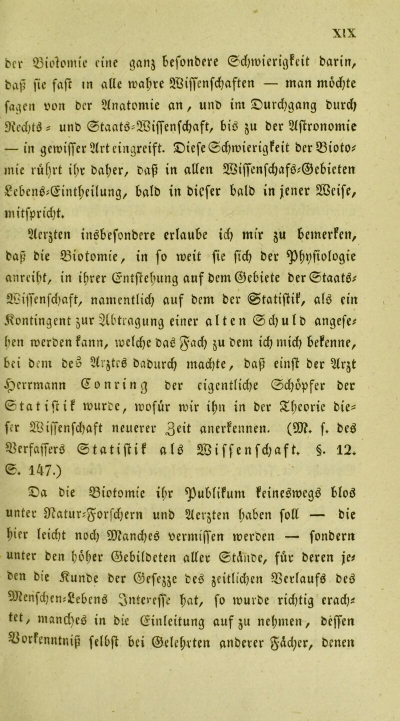 bei* 95to?omte eine gan$ befonbere ©djwierigfcit barin, bap fiic faft in alle wapre 2Biffenfd)aften — man modjte favieit von ber 3lnatomie an, unb im £)urd;gang burd) 9ied)tö * nnb ©taatb^iffenfepaft, bib ju ber 3lftrottontie — in gewtffer 3(rt eingreift £)iefe©d)wierigFeit ber 33ioto^ inie rüprt ipt baper, bap tn allen !Jöiffenfd)afb#©cbieten £ebcnb;©intpeilung, halb in biefer halb in jener SBeife, mitfpnd)t. ^(crjten iitbbefonbere erlaube id) mir ju bemerFctt, bap bie SBiotomte, in fo weit fie ftep ber *Ppt;fiologie anreibt, in tprer Crntftepung auf bem ©ebiete ber©taatb* Sßiffenfdjaft, namentlid; auf bem ber @tatifliF, alb ein Kontingent jur Slbtragung einer alten ©djulb angefe* beit werben fann, wcldje bab $acp ju bem icb mtep befenne, bei bem beb Slrjtcb baburep madjte, bap einfl ber 3lr$t «£>errmann Gonring ber cigentlidje ©epopfer bet ©tat i(HF würbe, wofür wir ipn in ber £peorie bie* fer SÖiffenfcpaft neuerer 3eil anerFennen. (SD?, f, beb ^erfafferb ©tatifiif alb 2Siffenfd;aft, §. 12, ©♦ 147.) £)a bie 33iotomtc ipr ^ublifunt Feinebwegb blob unter S^atur^orfdjern unb Siebten paben foll — bie hier leid)t nod) 2D?and)eb vermiffen werben — fonbern unter ben poper ©ebilbeten aller ©tdnbe, für beren je# ben bie Kunbe ber ©efejjc beb jettlidjen Sßcrlaufb beb 9J?enfcpem£ebenb Snterefje pat, fo würbe rid)tig eradj* tet, ntancpcb in bie (Einleitung auf ju nepmeit, beffen ^orfenntnip felOft bei ©elepvten anberer gtfdjer, t>cnen