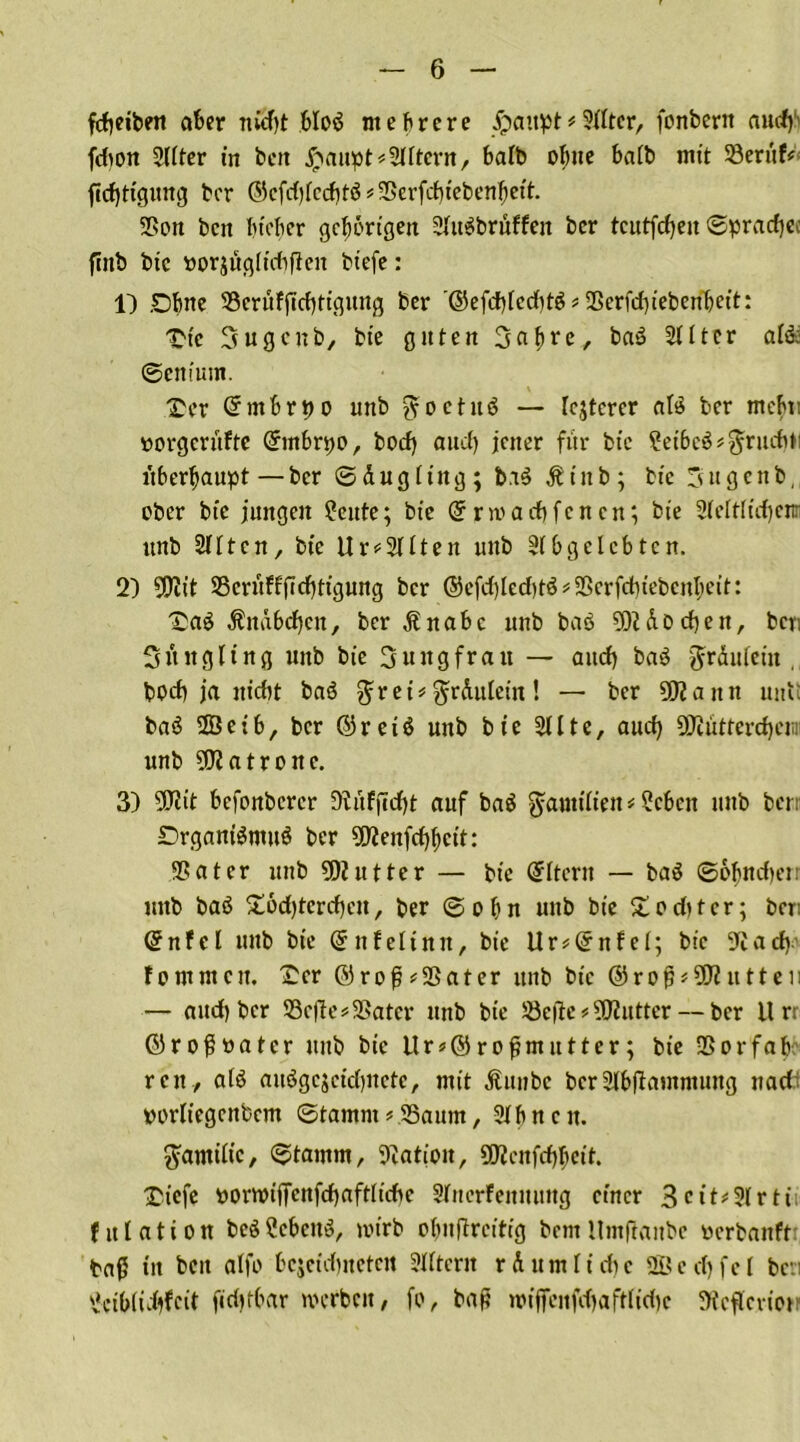 fdjetbeti aber nJcfyt bloä mehrere Jpattpt*5Jfbtcr, fcnberit and) fdion 2(Iter in beit #auptAftern, halb ofyue halb mit 23erttf* ftdjttgung ber ©cfd)Icd)t$*2krfd)tebenfiett. 2>on beit Indier gehörigen 2Iu$brnffeit ber tcutfd)en <Spracf)ec fiitb bie «orjügltdiften btefe: 1) £)fme 23crüfjTd)ttgung ber '©efd)[cd)t$ # 25erfd)tebcnbett: £tc Sugcnb, bte guten Sa&re, baö 2111er al& ©eniuttt. Her Chnbrpo unb ^octuö — Icjterer al$ ber mebt: »orgerüfte (£mf>n;o, bod) aud) jener für bte ?et&c$*$ruditi überhaupt — ber © d u g 11 it g ; bi$ Ä i tt b ; bte 3 u g c n b, eher bte jungen ?eute; bte Grrniarf)fcncn; bte 21dtltd)enr unb 2IItcn, bte Uralten unb 2Ibgclcbten. 2) 9D2tt SScritffftcfjttgung ber ®efd)led)tö * Sßcrfdit'ebcnbett: Xaö Änd6d)cit, ber Änabc unb baö 502 dDd)en, ben Süttgltng unb bie Jungfrau — aud) ba$ grduletn ,, bpd) ja nicht baö $ret* ^rduletit! — ber 502a ttn nult baä 2Betb, ber ©reiß unb bie 211 te, and) 502ütterd)eiiii unb 502 atro ne. 3) 502tt befonberer 92üfjcrf)t auf ba$ ^attttlten * ?cben unb ben SDrganiSntuö ber 502enfcf)I)ctt: 2?ater unb 502 utter — bte Eltern — ba$ ©ofindierr uttb baS £6d)tcrd)en, ber ©obn unb bte £oditcr; ben ©nfel itttb bte ©nfeltnn, bte Ur*GfnfeI; bte 22adv fomuten. £cr ©rop^Sßater itttb bte ©rof)*502 utteii — and) ber S3e|le#2>atcr unb bte 23e(ie#502utter — ber it rr ©rojjoatcr unb bte itr*©rofjmutter; bie -Borfab- reit, atö auögcjctdinctc, mit Ättnbc ber2Ibjlantntuug nad porliegcnbcm ©tamnt ? 23attm, 2t fi nett. ftatmltc, ©tamrn, 22ation, 5D2ettfd)bctt. £icfe ttowtfTcnfd)aftItdie 2Irterfenmtng einer 3 e 11#21 r tti fitlation beS2cbcit$, votrb obuflrcittg bent llmftanbe oerbanft: baß ttt bett alfo bcjctdinetctt 2IItcnt rdumlidie 2ßed)fel ben 2etOIid)fc(t firfttfrar werben, fo, bap wtffeitfdjaftfidie 2fcflcvtot