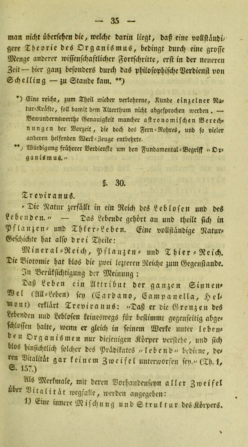 man m'cfjt äberfefjen bie, roerdfc barm tiegt, baß eine bottjldubt# gcre Xf>eorie beö Organismus, bebtitgt burcf) eine große SDiettgc aitberer wiffenfdjaftlidjer ^ortfcfjrttte, erft tu ber neueren 3eit— f;ier ganj befonbcrS burd) baS p^tTofop^ifc^e Sßerbienft bon <&d) elting — $u ©taube fant. **) *) Sine reiche, jum SEfjeit roieber nerlofjrene, Jtunbe einzelner 9ta* tur^Ärdfte, fott bamit bem ‘JCttertfjum nirf)t abgefprodjen werben . — SewunbernSwert^e ©enauigfeit mand;et aftronomifdjen SSerecfys n ungen ber SBorjeit, bie bod) beß $ern = 9?of)reö, unb fo pidcc anberen l;etfenben SßevE=3euge entbehrte. **j 9Bürbtgung früherer SJecbienfte um ben gunbamentalsffiegriff g a n t S m u ö. 5. 30. £r ebiranuS. Statur jcrfdtft in ein D?cicf> bcS 2eMofcit unb bcS ?ebeuben.  — OaS ?ebenbe gehört au unb tljeiit fid) in 3)f(anjeit* unb £bfcr#2eben. (Sine bPÜfldnbtge Statur# ©efd)td)te f>at affo bret £[jcile: SDliner al eüleid), fpfianjen# unb % Ijier * SR eidj. £te SSiotomie l)at bloö bie jwet festeren Sieidje jum ©egenftanbe. 3n 35erüfftd)tigung ber Meinung : £ap £eben ein Attribut ber gaitjeit ©tunen# ®et (9111#^ebett) fcp (garbano, gampanelia, S?eb inout) erfidrt XrcbirauuS: -/Daß er bie ©renj ett bcS ?ebettbcn unb Sebfofen fetneStbegS für befiimmt gegenfettig ab ge# fdß offen batte, »Denn er glctd) tu feinem ffierfe unter leben# fcen Organismen nur biefenigen Körper berßetje, unb fid) bI°* binftcfjtiid) fotdjer bcS ^rdbifatcö //tebenb bebiene, bc# ren SSitalitdt gar feinem Smcifcl unterworfen fcn. Ctb.l, 6. 157.) 5dS fcfmare, mit bereu Sßorbanbenfetm aller 3meifet «ber SSitalitdt wegfatte, werben angegeben: 1) ®ine innere SK i f dj u n g u tt b © t r u f t u r beS dtorperS.