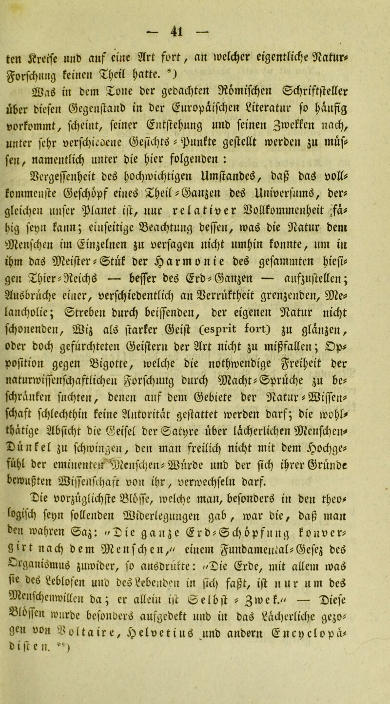 tcit Ärcife uitb auf eine 2!rt fort, ait welcher eigentliche 9?atur* $orfd)intg feinen £l;ctl l;atte. *) 2Ön$ tit fco nt £otte ber gebauten Diotnifcheu ©djriftflellcr über btefett ©egenfianb in ber ©nropdtfdKt* Literatur fo bdufig »orfommt, frfjeütt, feiner ©ntftebung tutb feinen 3n>eFfeit nacf), unter fc^r »erfchteoette ©efichtb * fünfte gestellt werben ju ntnf# feit, namentlich unter bte hier folgenden : Sßergeflen^eit bc6 l;od)wid)tigeu Umjfanbcö, baß ba<$ ooll* fommenfle ©efd)6pf eines Streif * ©anjen beb UnioerfumS, ber? gleichen uitfcr Vianet iß, nur relativer 2$o(lfommenl)eit ;fa# big feptt Faun; einfeitt'ge 93ead)tuug befreit, trab bte Statur bent sdJlenfd)en im ©injelnett ju oerfagen uicfrt umbin fottttte, um tu t'bnt bab ?Dietfrer * @tuf ber Harmonie beb gefammtett bteft# gen £l)tcr*9ietd)ö — befrer beb ©rb*©attjett — mtfjufleKen; 3Fubbriid)e einer, öerfcfjtebentftcf) an 3ßerruFtf>eit grenjenben, 202e* lancfjotie; ©trebeit burd) betfrenben, ber eigenen üftatur ntdjt fchoitenben, 2Öi$ alb frarfer ©etfl (esprit fort) jn glatt Jen, ober bod) gefürchteten ©etfrerit ber 2lrt nicht ju mißfallen; £)p* pojttion gegen bigotte, welche bte notbwenbige Freiheit ber naturwiffenfchaftlicheu $orfchuug burd) $iad)t*©pruche 51t bc* fchranfen fuchtelt, betten auf bent ©ebiete ber Sftatur#ffiijfen* fdjaft fd)led)tt){n feine Slutorttdt gebattet werben barf; bte wolfr* tbdtige 2lbftd)t bte ©eifel ber ©atpre über lächerlichen 9ß?enfdieu* Düttfel ju fchwittgen, beit man fretlid) nicht ntit bent .Spodjge* fühl ber entinenteir'tDicufdjen* 2Öurbe unb ber ftd) ihrer ©ruitbe bewußten 2Btfreufd)aft weit ihr, yerwedfreltt barf. Xie yorjuglichfre SSIojfe, welche man, befottberb tu beit tbeo* fogt'id) feptt folleitben SBtberleguttgett gab, war bte, baß ntait beit wahren ©aj: Xic gaitje ©rb*@d)6pfitng fouyer* ßirt nad) bent 9)2 eit fd) eit, einem 3runbameutal#©efej bcö SrgantörauS jumtber, fo auSbrufte: Xte ©rbe, mit allem rnaS fie beS £eblo(eit uitb be$llebeitbeu in (Tel) faßt, ifr nur um beS ?0?citfd)enwillcit ba; er allein tfc öelbfr * 3'üe^ — Xiefe Sßlojfeit würbe befonberS aufgebeft uitb tit baö \Jdd)crltd)e gejo* gen üott Voltaire, i)eloetiuö itnb attberit ©ttcpclopd# b t fr c n. **)