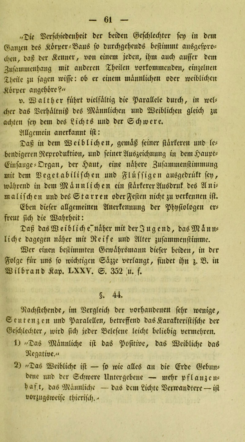 „Xt'c SSerfchiebenbeit bcr betben @efd)led)tcr fep üt bcm ©anjcit bc$ £orper*23auö fo burchgcbenbg beftimmt attögefpro« d)en, bag bcr Äcmter, oon einem jeben, tyrn auch auffer bcm Bufammenbang mit anbercit Reifen oorfommenben, etitjcfneit Xl'ctle ju fagen rotffe: ob er einem männlichen ober weiblichen Körper augebore? v. 2ö altbcr führt öielfältig bie parallele burch, in wel* djer baö 23erl)dltni^ beö Männlichen uttb 2Öeibltd)en gleich gu ad)tcn fet) bem be£ C t d) t ö nub ber ©chwere. Slllgemein anerfannt tfl: $aß in bem 2Öetb liehen, gemäß feiner (tarieren unb le* benbigeren SReprobuftton, unb feiner 2lu6seichmtng in bem £aupt* @infauge*Drgan, ber £aut, eine nähere Bufammenfttmmung mit bem Sßegetabtltfchen unb $lüffigcn auggebrült fep, loäbrcub in bcm Männlichen ein fiärferer2lit$bruf beö 31 nU malifchen unb be6©tarren ober§eften nicht ju »erlernten ift. Qrben biefer allgemeinen Slnerfennung ber spbhftofosw freut ftch bie ffiabrbeit: £aß baö2Öetbliche~näbcr mit ber3 ttg enb, baöMänn# liehe bagegen näher mit Steife unb 3llter sufammenfttmmc. 2ßer einen be|timmten ©ewäbr&itann biefer beibett, in ber $olge für unö fo wichtigen ©ässe »erlangt, ftnbet ihn J. 33. in Silbranb Äap. LXXY. ©. 352 % f. / §. 44 Siachftehenbe, im Sergleitf) ber »orbaubeneit fef;r wenige, ©eutenjen unb ^)aralellen, betreffenb baö^aralterifttfdje bcr @e(d)led)ter, wirb fid) jeber SSelefene leidjt beliebig permebren. 1) ?aä Männliche ijt baö ^ofitioe, bag leibliche ba$ Siegatioe. 2) £a6 leibliche ijt — fo wie allcö an bie ©rbc ©ebitn* bene unb bcr ©dpocre Untergebene — mehr pflanjen* ha ft, bad Männliche —- baö bem ?id)tc SScrwanbterc — i|t »orsugSweife tbicrifd).-