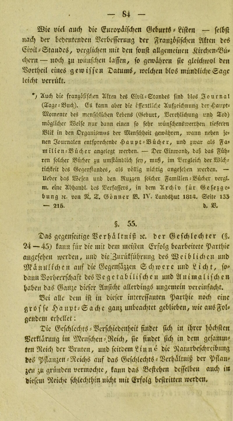 - S4 2Öie viel and) bic @uropdifd)cn ©cburtö * ?tffen — fclbfl nad) ber bcbcittcnbeit Scrbefferung bcr ftrans6ffd)cn 3lften be$ (SiöiUStanbcö, verglasen mit bat fonfl allgemeinen $ird)cm33ii* djertt—itocf) ju mmtfd)cn Xaffenr fo gewähren ftc glcid)mc>l ben 3Sortl;eil eines gewiffen Datums, welchen 6Xoö münblidje Sage leicht yervuft. *j 21'urf) bte franjofifdien 3frten beö (5iml = <Stanbeö finb blöd Sou mal (£age = 33ud)). @S fann aber bie cffentlidje 2tufseid'tuing bcr «&aupts SDlomentc be3 menfdilid)en Cebcnd (©eburt, SSeret)lid)iing unb S£ob) moglid)er SKScifc nur bamt einen fo fet)r wün.fdjendwertlKn tiefeden S3tif in ben SrganiänuiS ber S0tenfd)f)eit gewahren, wann neben je= nen Journalen entfpredjenbe #aupt:33üd)er, unb jwar al§ ga* milten = 23üd)er angelegt werben. — Ser Sinwanb, baf; bad $übs ren foXcljer 35M)er ju umftanblid) fei), mttjj, im 93ergteid) ber SBicf; ttdi)?eit bcS ©egenftanbeö, ald oollig nichtig angefeben werben. — Heber baö Sßefen unb ben Siujjcn fold)er gamilien = S5itd)er oergl» m. eine 2Cbl)anbl. beei SScrfafferö, in bem 2Crd)io für ©cfejge* bung 2C. oon 9t. £. ©önner 33. IV. 3anböf>ut 1814. ©eite 133 — 215. b, 83. §. 55. £aö gegenfettige Serl;dltnif; ic. ber ©efd)lecf>ter (§. 24 — 45j fann für bie mit bem mcijlen Gfrfofg bearbeitete ^3artl;ie attgcfetycit werben, mtb bie 3uru£fuf)rung beS 2Bci blichen mtb SDJdnitlidjen auf bic ©cgcnfdjjcn Schwere unb ?id)t, fo* bann 33or£)errfchaft beö 33 e g e t a b t U f d) e n unb 31 it t m a l i fdi c n babcit baS ©aitjc bt'cfer 3litfid)t allerbtngö ungemein oeteinfadjt. S8ci alle bem i|t in biefer intereffauten ^>artl;ic nod) eine g r o f fe £ a it p t * S a d) c ganj unbeachtet geblieben, wie auS $ol* genbem erhellet: Tie ®cfd)lcd)t$ * 33crfchiebcubeif ftnbet fiel) in ihrer fodiflcn *Serfldritng im SjRcnfd)cn#3ieid), fic ftnbet ftd) in bem gefamnt* ten Üicid) bcr SSrntcit, unb feitbem Sinn e bic Syiatiirbefdtretbimg fceS ^fTanjcfl* Reichs auf baS ®efd)led)t$* SSerhdltnifj bcr ^Pflan* $eit ju grunbeit öcrmodjtc, fann baö 33cflel;cn bcjfelbeit aud) in tiefem 9icid)c fd)led)tl;iu uid)t mit Erfolg beftritten werben.