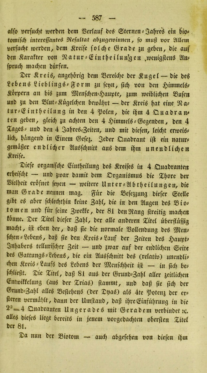 alfo öcrfucfyt werben bcnt Sßertauf bcö Sternen # 3at;reö ein bio* tomifif) intcreffantcö fffefiittat abjugewinnett, fo muß »or Slttem uerfucbt werben, bem greife fotrf)c ©rabe ju geben, bte auf beit Äarafter non üftatur #©rntbettun]gen .wenigßcttö 2tn# fprucß machen burfen. Xer Äret'S, angebortg bem ^Bereiche ber Äuget —bte be$ Sebenö ?tebttitgö#gorm ju fettn, ßcb non ben #immet&' Äörpcrit an btö jttnt 3D?enfcben#$aupte, jurn weiblichen Büfett unb ju ben S3tut*Äügetcben bewahrt — ber Äretö bat eine 9?a# tur#©tntf)ettung tu beit 4 «potcit, bte itjm 4 Ouabran* teit geben, gleich ju achten ben 4 Iptmmefö#©egenbett, ben 4 Xagcö# unb ben 4 Satwe&Seiten, unb mit btefen, teteßt erweis Itcb, bangeub tu Qrinetn ©efej. Seber Duabrant iß ein natur# gemäßer enbltdjer StuSfcbnitt aus$ bem t'bm uneubtteben Äretfe. Dtefe organtfebe Sint&etTung be$ Äretfeö tu 4 Ouabranteu erbeifebt — unb jwar bamtt bem SDrganfötnuö bte Xbore ber SStcOmt eröfnet feiert — wettere Unter#2tbtbeitungen, bte man ©rabe nennen mag. gur bte Sßefejjuttg btefer ©tette gibt e$ aber fd)ted)tf>m ferne 3abf, bte tu ben Stugen be$ 331' totnen unb für (eine Smeffe, ber 81 ben^ang ßretttg macbett foitne. Ser Xitel btefer Saht, ber alte anberen Xitel uberftufßg macht, iß eben ber, baß ße bte normafe Sßottenbung be$ 2Kett# (eben#?ebcnö, baß ße ben Äjm'3*2auf ber Seiten beö £aupt# Snbaberö tetturifeber Seit — unb jwar auf ber enblicben ©eite beö ©attungö ^Sebettö, bt'e ein Stuöfcbnitt beö (relativ wtenbtt# eben Äretö# Sauft bcö SebenS ber 9)?cnfcbbeit iß — in ficb be# fd)iießt. Xte Xitel, baß 81 auö ber ©runb#3abt alter jcitticben Qrntwiffetung (auö ber XrtaO ftammt, unb baß ße ßcb ber @ninb#3af)t alteö SScßefteift (ber Xttag) aft 4te ^)otenj ber er# ßeren rermä!)tt, bann ber Umßattb, baß ibreSinfubrung itt bt'e 2“ = 4 Qttabranten Uttgerabcö uttt ©erabent rcrbinbcttc. atte^ bt'efeö liegt bereite in jenem öorgebactjteu oberßett Xitet ber 81. Xa nun ber 23wtont — auch abgefeften non biefen t'bm