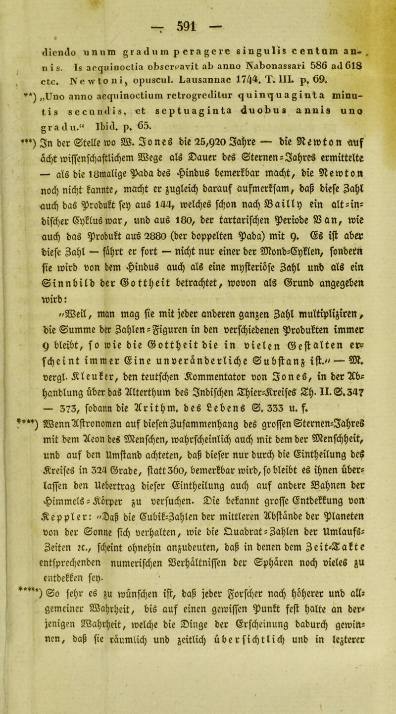 dicndo unum gtadum p eragere singulis centum an- , n i s. Is aoquinoctia obscrcavit ab anno Nabonassari 586 ad 618 etc. Newtoni, opuscul. Lausannae 1744. T. 1IL p, 69. **) „Uno anno aequinoctium retrogieditur quinquaginta minu- tis secundis, et Septuaginta duobus annis uno gradu.“ Ibid. p. 65. ***) 3n bet Stelle wo Sß. Sones bie 25,g20 Sat)te — bie Slewton auf ödf>t tt»iffenfrf)afttidf)em SOSege als Sauet beS Sternen = Sabres ermittelte — als bie ismalige $>aba beS $inbuS bemerbbat mad)t, bie Stewton nod) nid)t bannte, mad)t er jugteid) barauf aufmerffam, bap biefe 3at;l aud) baS sprobubt fep auS 144* welches fd)on nad) SSaillt) ein alt?in= bifdjer ©pbtuS war, ttnb auS 180, bec tartarifdjen spetiobe SS an, wie audj baS sprobubt auS 2880 (ber hoppelten $>aba) mit g. ©8 ift aber: biefe 3ahl — fabjrt er fort — nicht nur einer bet SOtonb=©pblen, fonbetn fie wirb bon bem -fnnbuS aud) als eine mpfteriofe 3aht unb als ein Sinnbitb ber ©ottljeit betrachtet, wooon als ©runb angegeben wirb: »SBeil, man mag fie mitjeber anberen ganjen 3al)t multiplijiren, bie Summe ber 3al;len = Figuren in ben »erfdjiebenen sprobubten immer g bleibt, fo wie bie ©ottheit bie in tnelen ©eftalten etc fdjcint immer ©ine unoeranbetlidjc Subftanj ifl. — SOI. »ergl- Kl e über, ben teutfchen Kommentator »on SoneS, in ber 2Cb? tjanblung überbaS Ttttertljum beS Snbifcfen &hier?KreifeS Sb- S.347 — 573, fobaim bie Tfritbw. beS SebenS S. 333 u. f. ?***) SBennTlftronomen auf biefen 3ufammenbang beS groffen Sternen?!3abre§ mit bem 2teon beS ?Otenfd)en, wabrfcfeintidj audj mit bem ber SOtenfd)beit, unb auf ben Umftanb achteten, bap biefer nur burd) bie ©intbeitung beS KreifeS in 324 ©rabe, ftatt 36o, bemerbbar wirb, fo bleibt eS ihnen über« taffen ben Uebertrag biefer ©intbeilung aud) auf anbtre SBabnen bec Rimmels ? Körper ju »erfud)en. Sie bcbannt groffc ©ntbcbbung non Keppter: »Saf bie ©ubib=3al)len bet mittleren Tlbftanbe ber Planeten «on ber Sonne fid) «erhalten, wie bie £luabrat?3abten ber Umlaufs? Seiten ec., fdjeint ohnehin anjubeuten, bap in bencn bem 3eit*£abte cntfpred)enben numerifdjen 83erhaltniffen ber Sphären nod) »ieleS ju entbebben fet). ***“) So feb« eS ju wünfdjen ifr, bap jeher gorfdjer nad) fjohcrer unb all? gemeiner Söabrbeit, bis auf einen gcwiffcn $>unbt feft hatte an ber* jenigen SOBahrfeit, weldje bie Singe ber ©rfd)einung baburdj gewin? nen, bap fie t&umlid) unb jcitlidj ü ber fiel) ttid) unb in lejtcrer