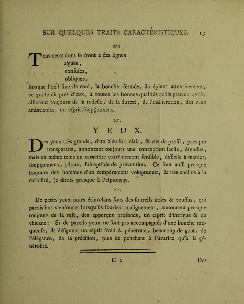 V Tous ceux dont le front a des lignes aiguës, confufes, obliques, lorsque l’oeil fixé Se côté, la bouche fermce, ils épient attentivement, ce qui le dit près 'd’eux, à toutes les bonnes qualités qu’ils peuvent avoir, allieront toujours de la rudefle,' de la dureté, de rindilcretion, des vues ambitieufes, un efprit foupçonneux.  , * 21. YEUX. Des yeux très grands, d’un bléu fort clair, & vus de profil, presque transparens, annoncent toujours une conception facile, étendue, mais en même tems un caractère extrêmement fenfible, difficile à manier, foupçonneux, jaloux, fufceptible de prévention. Ce font auffi presque toujours des hommes d’un tempérament voluptueux, & très enclins à la curiofité, je dirois presque à l’efpionage. 22. ! De petits yeux noirs étincelans fous des fourcils noirs & touffus , qui paroisfent s’enfoncer lorsqu’ils fourient malignement, annoncent presque toujours de la rufe, des apperçus profonds, un efprit d’intrigue & de chicane: Si de pareils yeux ne font pas accompagnés d’une bouche mo* queufe, ils défignent un efprit froid & pénétrant, beaucoup de goût, de l’élégance, de la précifion, plus de penchant à l’avarice qu’à la gc- nérofité.