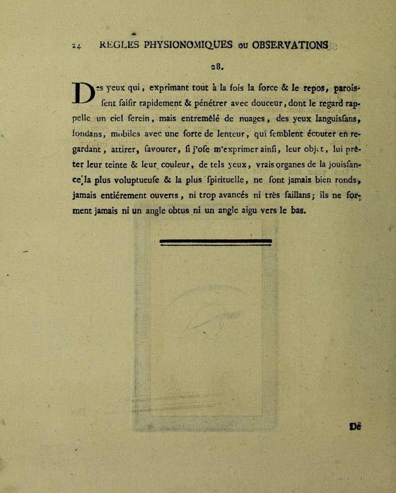 28. yeux qui, exprimant tout a la fois la force & le repos, parois- fent faifir rapidement & pénétrer avec douceur, dont le regard rap- pelle un ciel ferein, mais entremêlé de nuages, des yeux languisfans, fondans, mobiles avec une forte de lenteur, qui femblcnt écouter en re- gardant, attirer, favourer, fij’ofe m’exprimerainfi, leur objet, lui prê- ter leur teinte & leur^ couleur, de tels yeux, vrais organes de la jouisfan- r ce] la plus voluptueufe & la plus Tpi rituel le, ne font jamais bien ronds, jamais entièrement ouverts, ni trop avancés ni très faillans ; ils ne foj> ment jamais ni un angle obtus ni un angle aigu vers le bas. - De