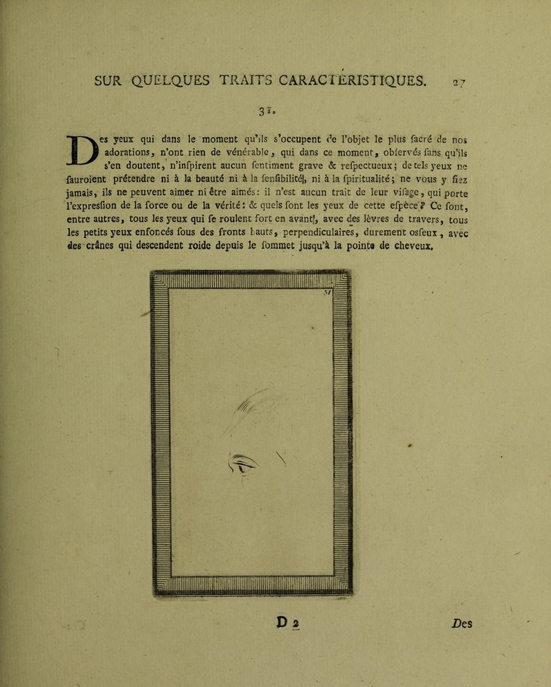 3î» Des yeux qui dans le 'moment qu’ils s’occupent de l’objet le plus facré de nos adorations, n’ont rien de vénérable, qui dans ce moment, obiervés fans qu’ils s’en doutent, n’infpirent aucun fentiment grave & refpectueux ; de tels yeux ne fauroient prétendre ni à la beauté ni à la fenlibilitéî, ni à la fpiritualité ; ne vous y fiez jamais, ils ne peuvent aimer ni être aimés: il n’est aucun trait de leur vifage, qui porte l’expresfion de la force ou de la vérité: & quels font les yeux de cette efpèce'<* Ce font, entre autres, tous les yeux qui fe roulent fort en avantf, avec des lèvres de travers, tous les petits yeux enfoncés fous des fronts hauts, perpendiculaires, durement osfeux , avec des'crânes qui descendent roide depuis le fomrnet jusqu’à la pointe de cheveux. D 2 Z)es