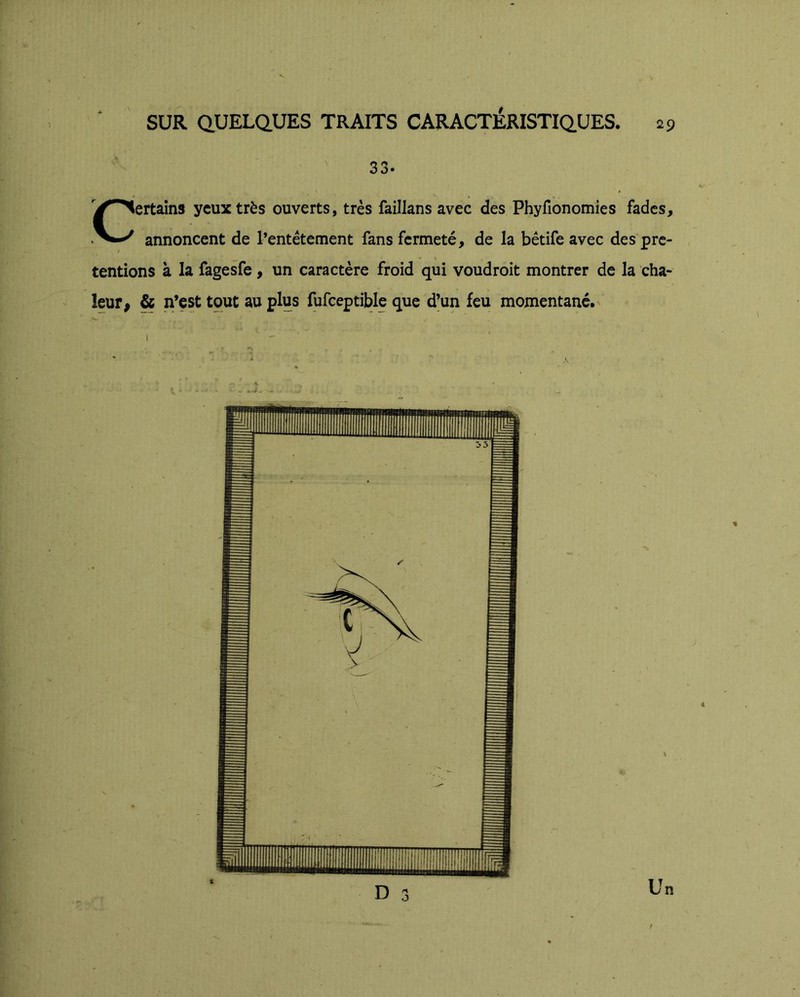 r SUR QUELQUES TRAITS CARACTERISTIQUES, 29 ■' 33. Certains yeux très ouverts, très faillans avec des Phyfîonomies fades, annoncent de l’entêtement fans fermeté, de la bêtife avec des pre- tentions à la fagesfe, un caractère froid qui voudroit montrer de la cha- leur, & n’est tout au plus fufceptible que d’un feu momentané.' D 3 Un