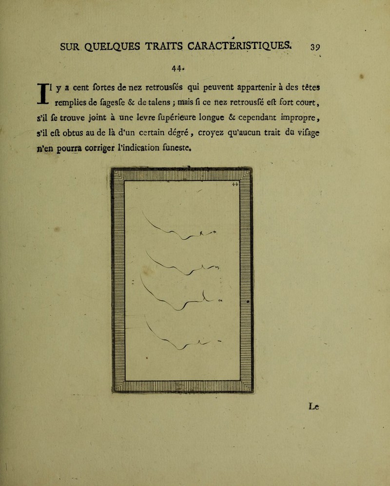 *  S, 44* Il y a cent fortes de nez retrousfés qui peuvent appartenir à des têtes remplies de fagesfe & de talens ; mais fi ce nez retrousfé eft fort court, s’il fe trouve joint à une levre füpérieure longue & cependant impropre, s’il eft obtus au de là d’un certain dégré, croyez qu’aucun trait du vifage n’en pourra corriger l’indication funeste. Le