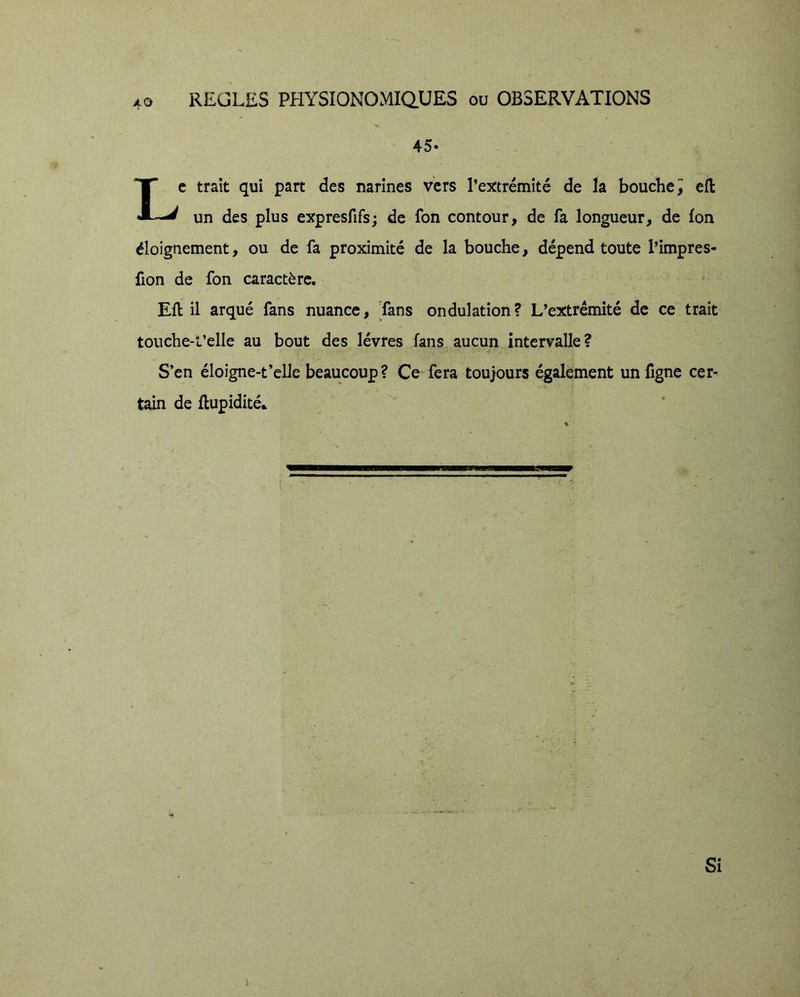 O 40 REGLES PHYSI0N0MIQ.UES ou OBSERVATIONS 45- Le trait qui part des narines vers l’extrémité de la bouche ^ cfl un des plus expresfifs; de fon contour, de fa longueur, de Ion éloignement, ou de fa proximité de la bouche, dépend toute l’impres- fion de fon caractère. Eft il arqué fans nuance. Tans ondulation? L’extrémité de ce trait touche-l’elle au bout des lèvres fans aucun intervalle? S’en éloigne-t’elle beaucoup ? Ce fera toujours également un figne cer- tain de flupidité*