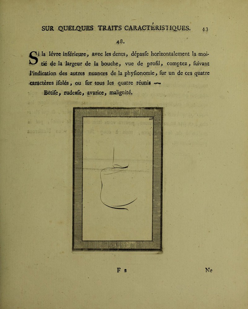 \. SUR QUELaUES TRAITS CARACTERISTIQ.UES. 43 48. Si la lèvre inférieure, avec les dents, dépasfe horizontalement la moi- tié de la largeur de la bouche, vue de profil, comptez, fuivant l’indication des autres nuances de la phyfionomie, fur un de ces quatre caractères ifolés, ou fur tous les quatre réunis Bêtife, rudesfe, avarice, malignité. mÊ