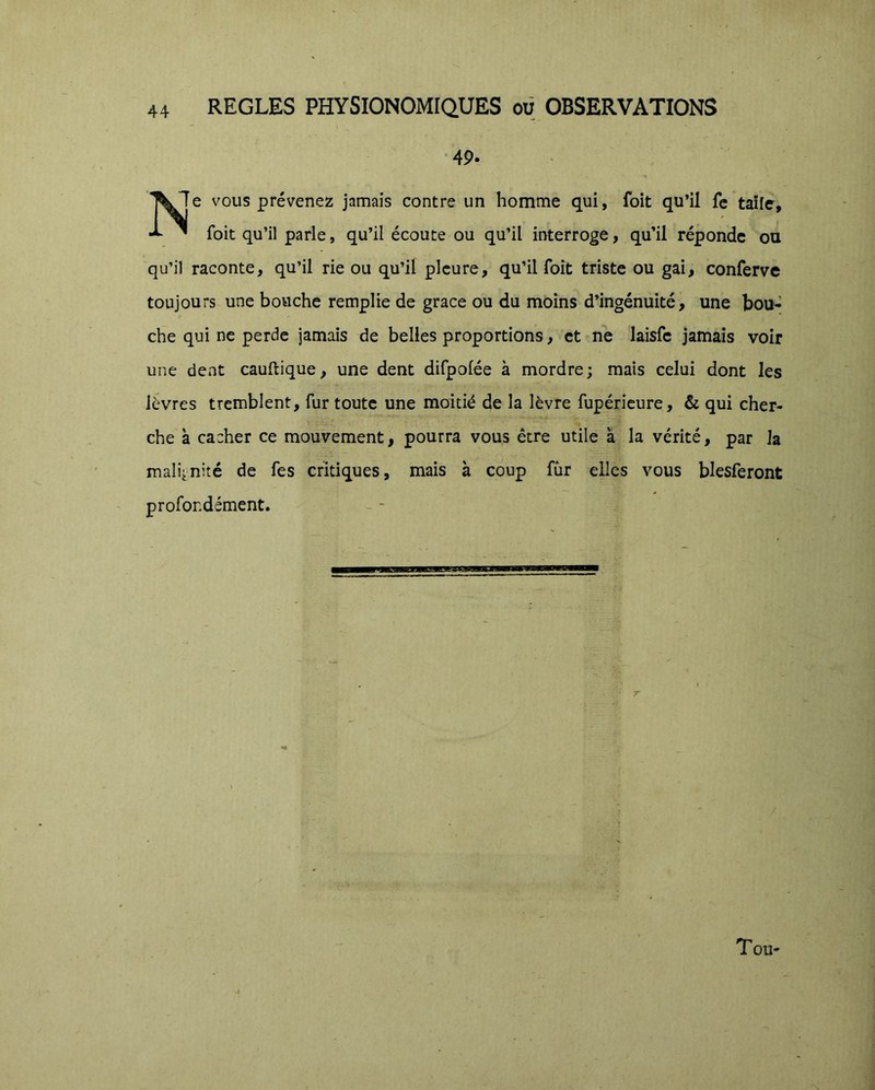 •49. 7e vous prévenez jamais contre un homme qui, foit qu’il fc taîle, foit qu’il parle, qu’il écoute ou qu’il interroge, qu’il réponde ou qu’il raconte, qu’il rie ou qu’il pleure, qu’il foit triste ou gai, conferve toujours une bouche remplie de grâce ou du moins d’ingénuité, une bou- che qui ne perde jamais de belles proportions, et ne laisfe jamais voir une dent cauftique, une dent difpofée à mordre; mais celui dont les lèvres tremblent, fur toute une moitié de la lèvre fupéricure, & qui cher- che à cacher ce mouvement, pourra vous être utile à la vérité, par la malignité de fes critiques, mais à coup fùr elles vous blesferont profondément. Tou-