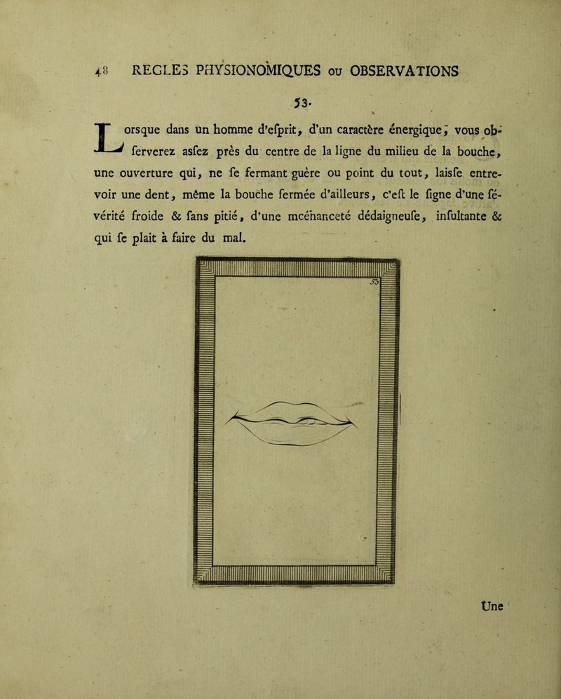 53. Lorsque dans un homme d’efprit, d’un caractère énergique i vous ob- ferverez asfez près du centre de la ligne du milieu de la bouche, une ouverture qui, ne fe fermant guère ou point du tout, laisfe entre- voir une dent, même la bouche fermée d’ailleurs, c’ell le figne d’une fé- vérité froide & fans pitié, d’une mcéhanceté dédaigneufe, infultante & qui fc plait à faire du mal. Üne '