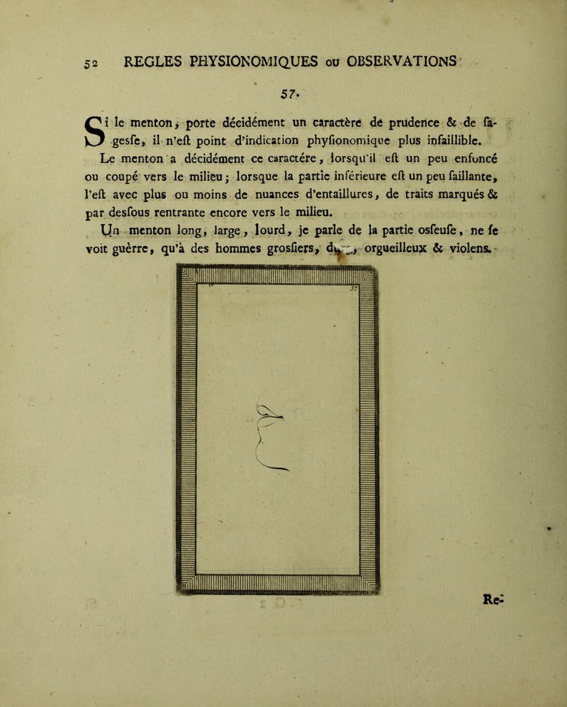 57- Si le menton > porte décidément un caractère de prudence & de fa- -gesfc, iL n’eft point d’indication phyfionomique plus infaillible. Le menton a décidément ce caractère, lorsqu’il eft un peu enfoncé ou coupé vers le milieu; lorsque la partie inférieure eft un peu faillante, l’eft avec plus ou moins de nuances d’entaîllures, de traits marqués & par desfous rentrante encore vers le milieu. yn «menton long, Jarge , lourd, je parle de la partie osfeufe, ne fe voitguèrrc, qu’à des hommes grosficrs, dwr2,> orgueilleux & violens.* Rc«