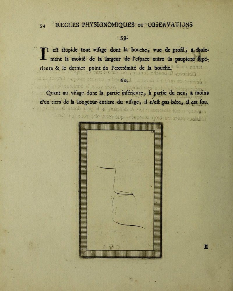 Il cfl: fliipidc tout vifage dont la bouche # Tue de profil,' ar^fc- ment la moitié- de la largeur dcT’efpace entre la paupiere'^c- Quant au vifage dont la partie inférieure, à partie du nez^ a moiris d’un tiers delà longueur enti^e: du vifage, il n’eli; pas béte,