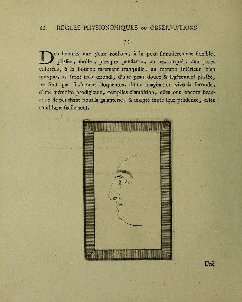 75- « Des femmes aux ycuî^ roulans, à la peau fingulierement flexible^ plisfée, molle , presque pendante, au nez arqué , aux joues colorées, à la bouche rarement tranquille, au menton inférieur bien marqué, au front très arrondi, d’une peau douce & légèrement plisfée, ne font pas feulement éloquentes, d’une imagination vive & féconde, d’une mémoire prodigieufe, -remplies d’ambition, elles ont encore beau- coup de penchant pour la galanterie, & malgré toute leur prudence, elles s’oublient facilement.