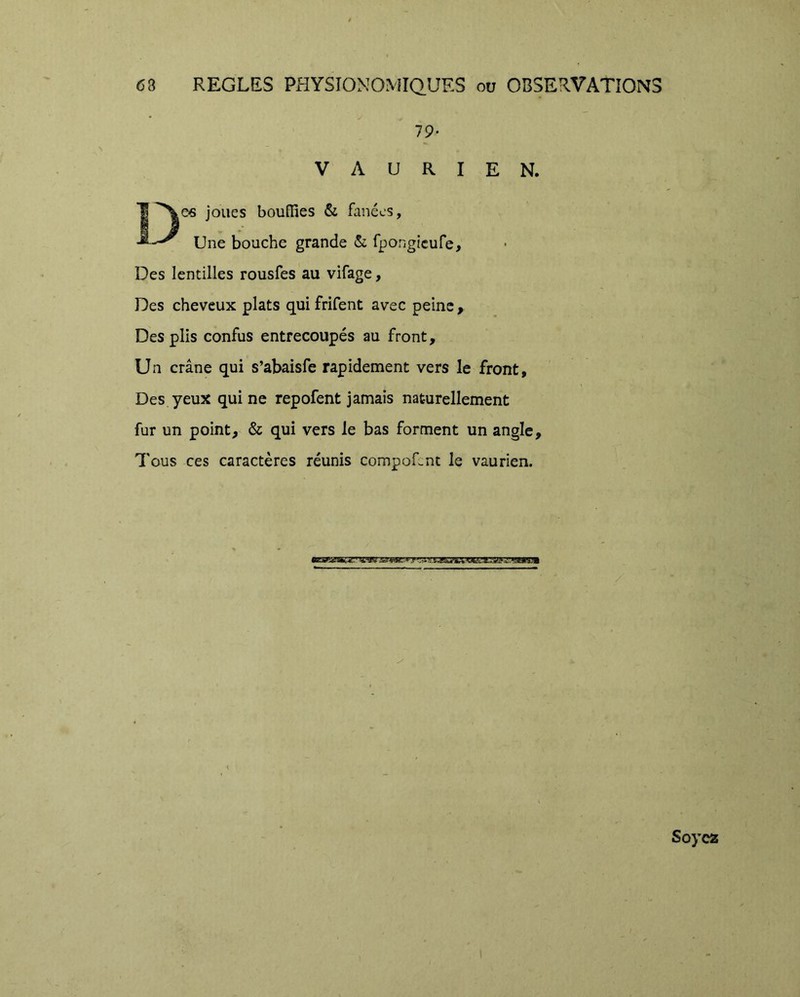 é 68 REGLES PHYSIONOMIQ.URS ou OBSERVATIONS 79- VAURIEN. joues bouffies & fanées, Une bouche grande <Si fpongicufe. Des lentilles rousfes au vifage, Des cheveux plats qui frifent avec peine , Des plis confus entrecoupés au front. Un crâne qui s’abaisfe rapidement vers le front. Des yeux qui ne repofent jamais naturellement fur un point, & qui vers le bas forment un angle. Tous ces caractères réunis compofcnt le vaurien. Soyez