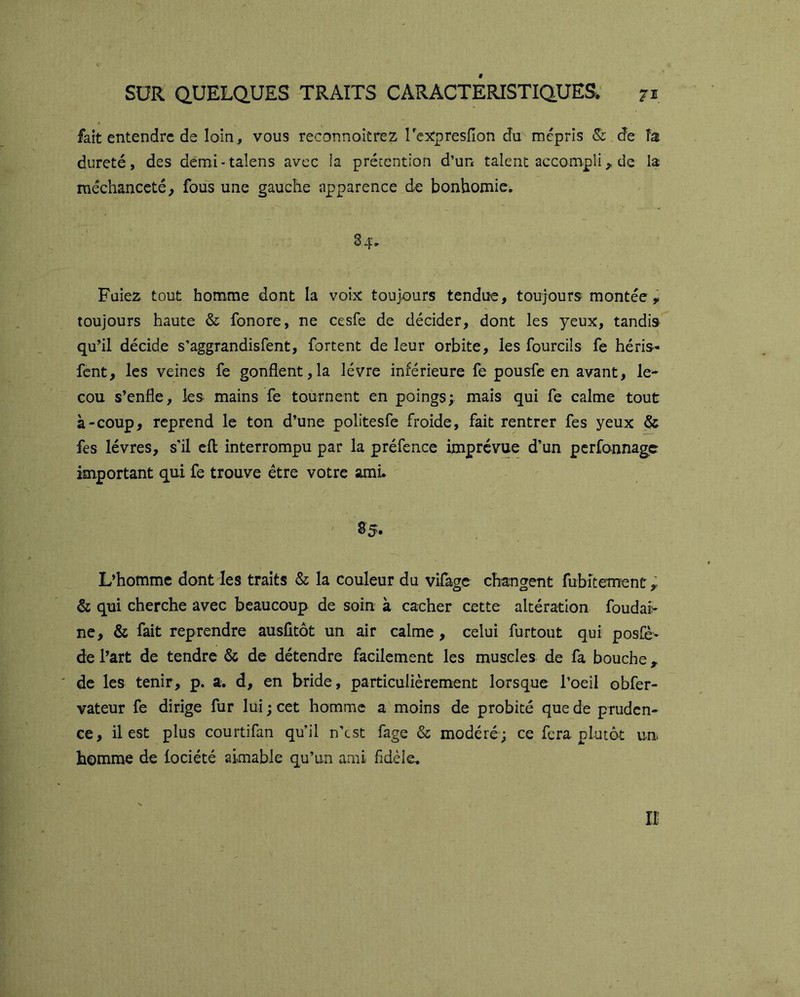 fart entendre de loin, vous reconnoitrez rcxrpresfion du^ mépris &: de fa dureté, des démi-talens avec la précention d’un talent accompli,, de la méchanceté^ fous une gauche apparence de bonhomie. S 4. Puiez tout homme dont la voix toujours tendue, toujours montée , toujours haute & fonore, ne cesfe de décider, dont les yeux, tandis qu’il décide s’aggrandisfent, fortent de leur orbite, les fourcÜs fe héris- fent, les veines fe gonflent,la lèvre inférieure fe pousfe en avant, le^ cou s’enfle, les mains fe tournent en poings; mais qui fe calme tout à-coup, reprend le ton d’une politesfe froide, fait rentrer fes yeux & fes lèvres, s'il cfl interrompu par la préfence imprévue d’un perfannage important qui fe trouve être votre amL 85. L’homme dont les traits & la couleur du vifage changent fubîtement ; & qui cherche avec beaucoup de soin à cacher cette altération foudai> ne, & fait reprendre ausfitôt un air calme, celui furtout qui posfè- de l’art de tendre & de détendre facilement les muscles de fa bouche de les tenir, p. a. d, en bride, particulièrement lorsque l’oeil obfer- vateur fe dirige fur lui ; cet homme a moins de probité que de pruden- ce, il est plus courtifan qu’il n’est fage & modéré; ce fera plutôt un homme de iociété aimable qu’un ami fidèle.