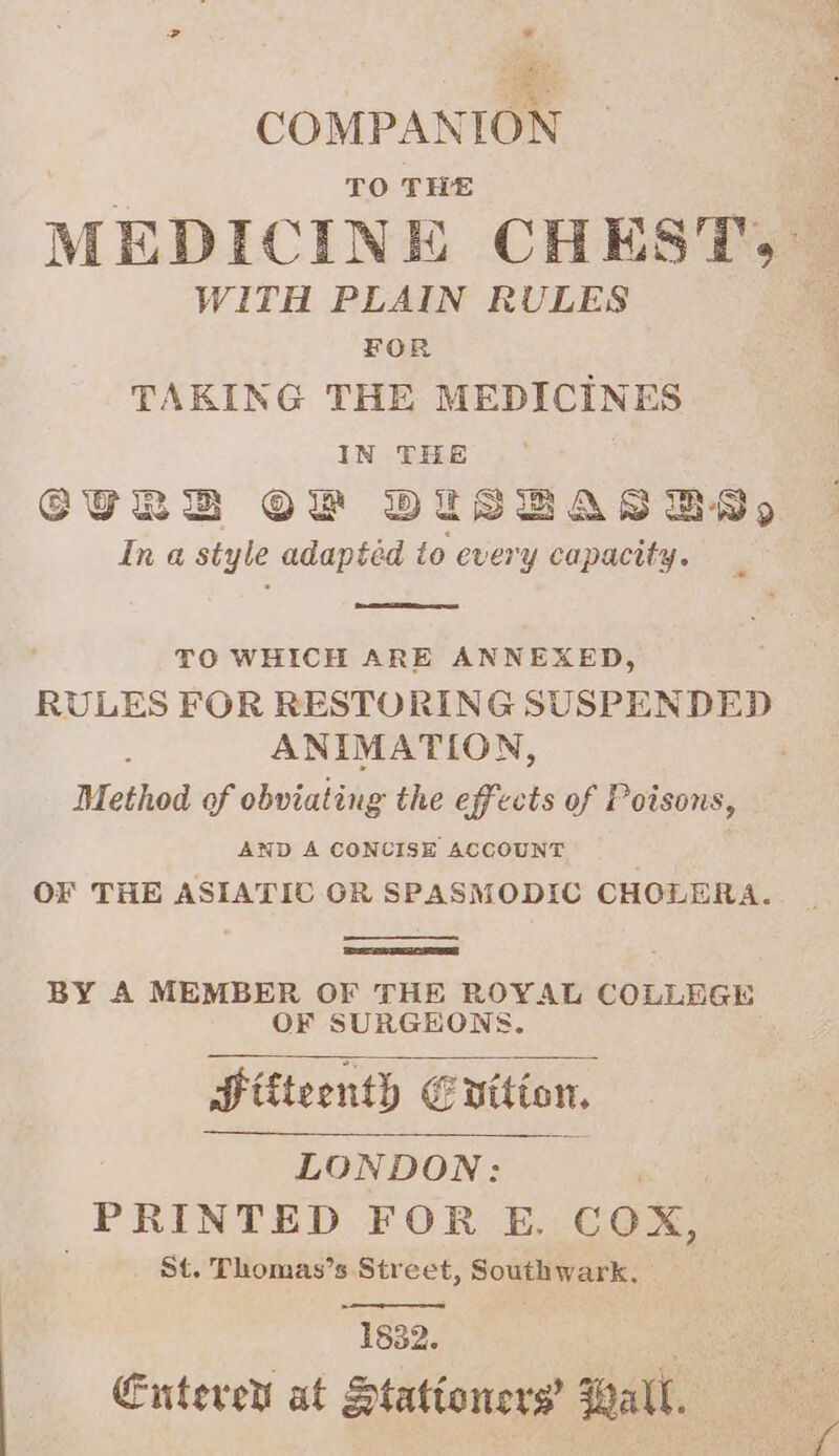 et COMPANION TO THE : MEDICINE CHEST. WITH PLAIN RULES a FOR TAKING THE MEDICINES IN THE GURBD OF BDISBaAasgsByy In a style adapted to ever y capacity. TO WHICH ARE ANNEXED, RULES FOR RESTORING SUSPENDED ANIMATION, ) Method of obviating the effects of Poisons, AND A CONCISE ACCOUNT OF THE ASIATIC GR SPASMODIC CHOLERA. BY A MEMBER OF THE ROYAL COLLEGE OF SURGEONS. Hifteenth € Ehition, LONDON: PRINTED FOR E. COX, St. Thomas’s Street, Southwark, 1832. | Entevet at Stationers’ Wall.