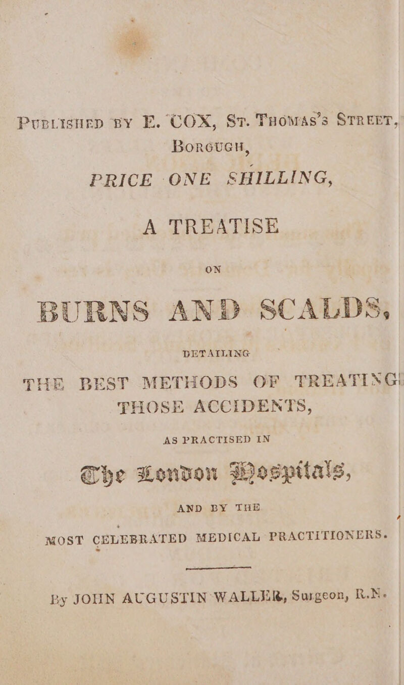 ao Puprisnuep BY E. COX, St. Tuowas’s STREET, Borovuen, PRICE ONE SHILLING, A TREATISE ON BURNS AND SCALDS, DETAILING THE BEST METHODS OF TREATING! THOSE ACCIDENTS, AS PRACTISED IN he London Wospttals, LA MOST CELEBRATED MEDICAL PRACTITIONERS. By JOUN AUGUSTIN WALLER, Surgeon, R.N-