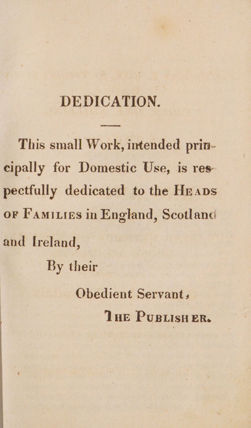 DEDICATION. ————s This small Work, intended prin- cipally for Domestic Use, is res pectfully dedicated to the Heaps oF F'amixies in England, Scotlanc and Ireland, By their Obedient Servants Tue PusBLisy ER.