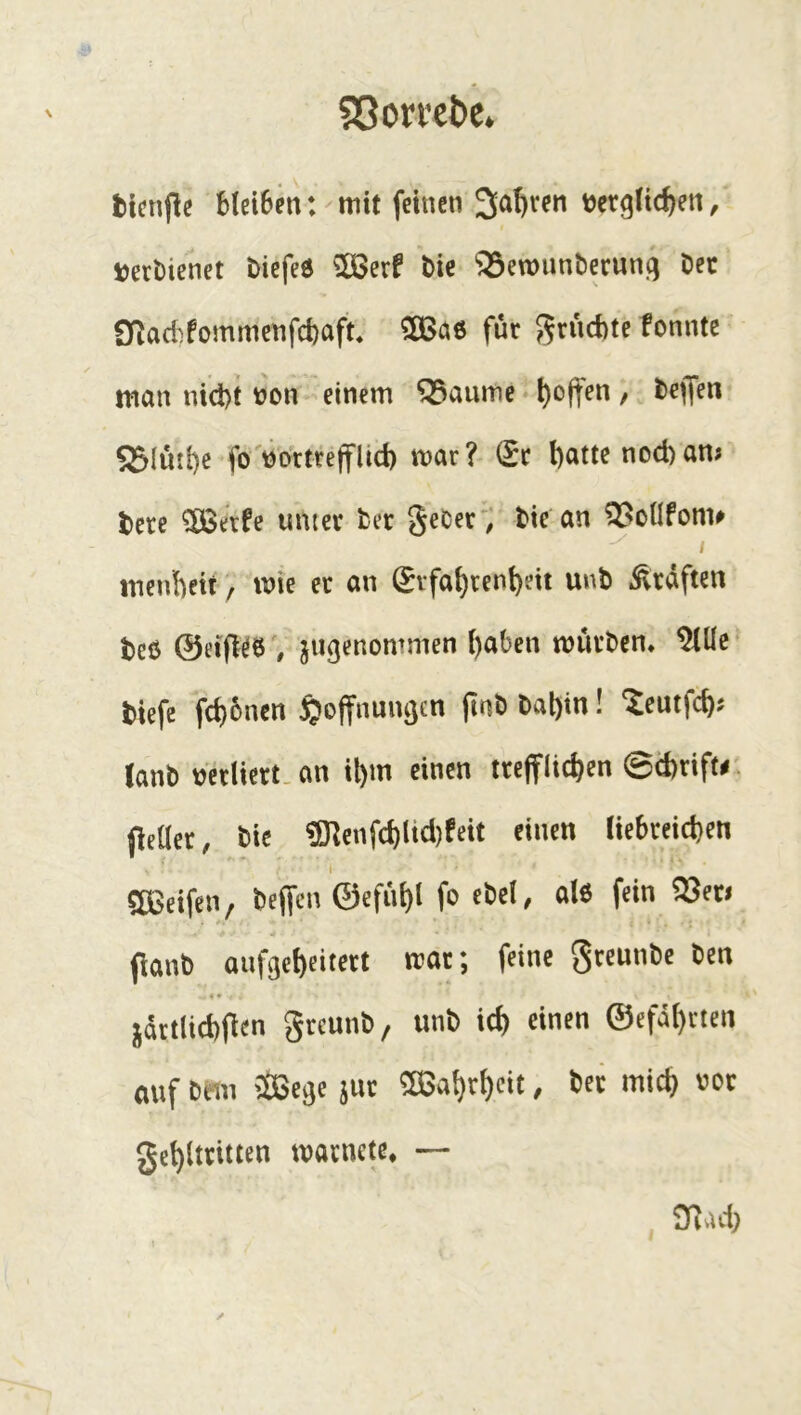 SßorveDe^ Ucnjlc Mci6en: mit feinen 3a^i*en tjergftc^en, t)ert)ienet öiefeö 58erf t)ic ‘JÖewunberunq Dec Qf^acbfommenfd)aft. ?83a6 für grücbte fonntc man nidbt üon einem ^aume * l)offen / l>eflfen Sßlinl)e foWrtrejfüd) mar? (5t l)atte nod)am i)ere ?ÖSerfe unter fcer §eCerV tie an ?55oUfonu / menbettmie er an (5rfai)rent)eit unt Graften teö ©eifl^öV ^tigenommen {)aben mürben* ^Üc tiefe fcbünen Hoffnungen jinb bal)in! ^eutfcb? (anb vjerliert.an il)m einen trefflichen ©d)tiftr. fletler, bie ?Dlenfchlid)feit einen liebreichen 5ö3eifen, beffcn ©efühl fo ebel, al6 fein ?55en flanö aiifgef)eit«t mx; feine g««*»' . « • }ättlid)(lcn gtcun^/ unb icf) einen ©efä()tten auf beiii 'iBege juc 5Sa!)t^eit, bcc mic^ »ot ge^lttitten roacnctc. — 3iacl)