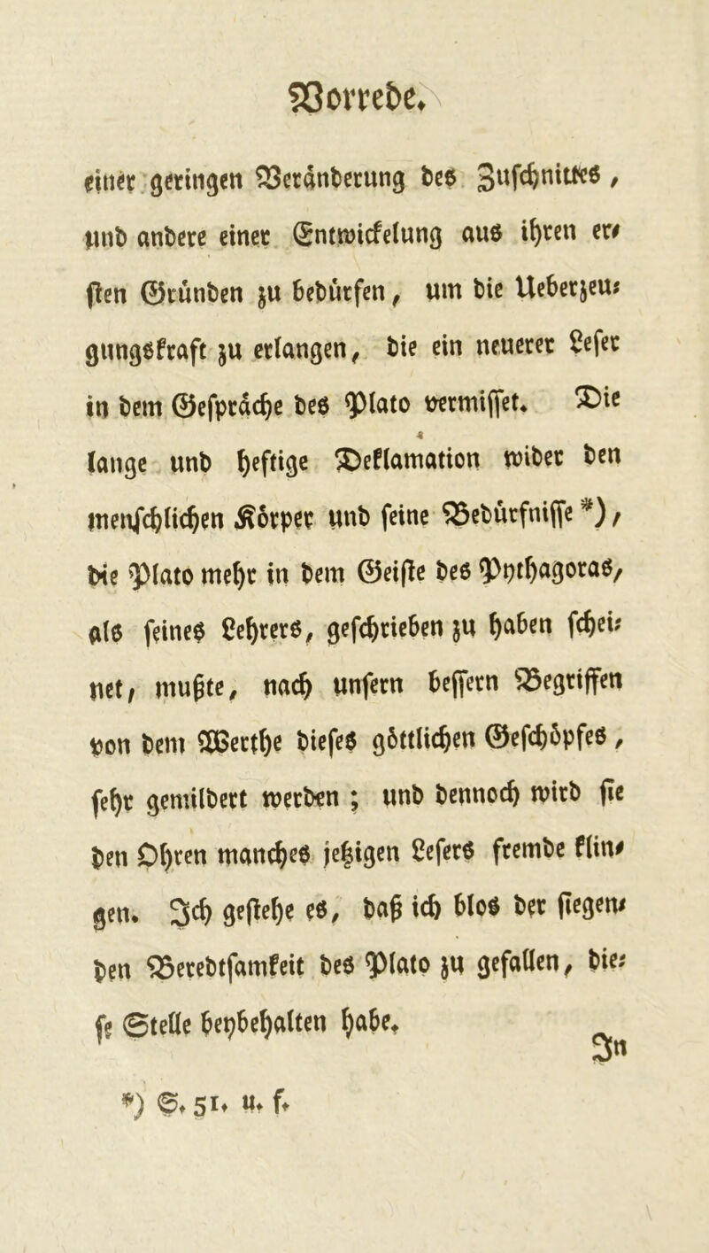 53ovrebe^N ein«..geringen 25cr4ntccung bce. / luib andere einet ®ntn)icfetung auö i^ten er# (len ©runben ju beburfen, um bic Uebetjeu« gungefrafc ju erlangen^ bie ein neueret ^efec in bem ©efprdc^c bed ^lato üermiflet* ®ic 4 lange unb heftige ^eflamation mibet ben menfcbUc^en Äorper unb feine ^ebürfniffe / bie ^Mato me^r in bem ©eifle beß 5>pt^agoraß/ dlß feinet Ce^rcrß, gefc^rieben ju ^aben fcl)ei? uet, mugte^ nac^ unfern bcjfern ^^^egriffen pon bem SÖ5ert^e biefeß gbttlic&en ©efcbbpfeß, fe^r gemilbert werben ; unb bennoeb wirb fie ben Dbtcn maneb^ß* je|igen ^eferß ftembc f(in# gen. 3cb geflebe eß/ ba^ icb bloß ber ficgem ben ‘jBerebtfamfcit beß ^lato ju gcfaöen ^ bie.- fe ©teüe bepbebnlten V 51» f*