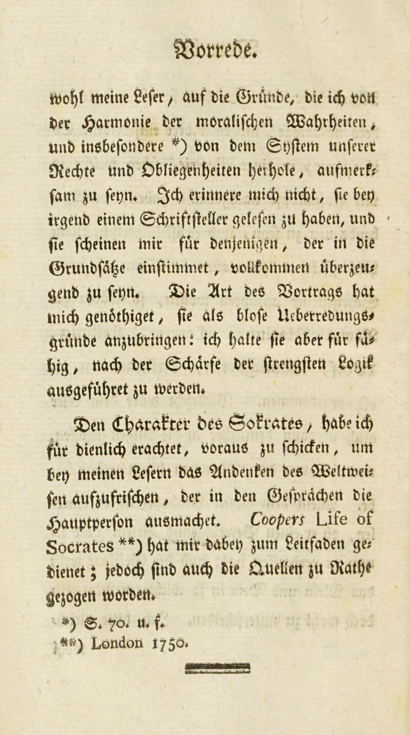 ?5orfe&e. meine 9efer / auf bie (yiunbe^ bic ic^ tjolt bec .^acmonic bec moranfd;en 5CBat)r()eiten > unb inebefonbere *) bon bem 0!)flem unfeuet SKed)t^ imb Obneqeh^eiten l)ev^o(e, mifnierP; fam ju fe^n* 3ct) erinnere mid) nid)t, fie bet) irgenb einem 0d)rtftfiener (jeiefcn ^aben, unb ' fe fcbeinen mir fnr benjeni(]en, ber in bie ©runbfd^e einfiimmet, bonfommert überjeu^ genb ju fet)m 5)ie !2(rt bes ^Öortraqe bat tuicb genbtbiget > fie a(6 blcfe lUberrebungö# gtunbe anjUbrirtgen t id) t)ciUe fie aber fiir fd^ big, tta<^ ber 0d)drfe bet prengpert auögcfufiret ju tberben* SDen (t|)arafer bee &ofvdtee / fcabe ic^ ^r bienUcb erachtet, borauö ju fd)icfen, um bet) meinen ßeferrt b0.ö ^nbenPen be6 ^‘eltmei; fen aufjufrifchen, ber in ben ©efprdcben bic 4)auptperfott außmachet* Coopers Life of SocratcS ()<^t mir habet) jum fieitfaben ge; bienet; feböch pnb auch SineKen ju Ürath« gejagen tborben* «*«=) London 1750*