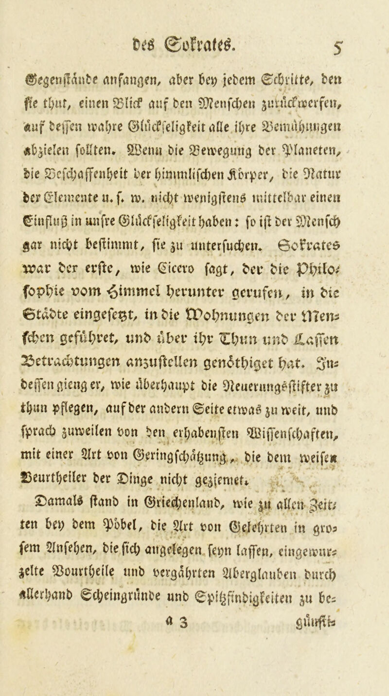 ©egenjlautc anfaiigen, aber bei; jebcm (Ecbvitte, fcen fte tl;uf, einen 25liif auf ben 9}?cnfd;en jurucfnocrfeu, '(ftuf be]fcn ival;re ©(utfreligfeitanc iljre ä^emübnngeu Äb^teleu foUten. Söemi bie SSeiveguug bev ^Maneten, bte S3cfd;afffubett ber bimmltfd)en jlbr)?ev, bie Olatm* bcr Ci'Ieincnte u» [♦ n?. uid)t ivent^jlleiiö luittclbar einen ^influ0 in unfre ©hkffeligfeithaben: fo ijl ber 5}?cnfd) gar nicht bcfiimnit, fie ä« unterfudjen* 6o^i’atcd wav ber erftc, t»ie (^icevo fagt, b'cir bie fopl}ie vom Fimmel l;ei*untce gci’ufcn, in bie Btdbte eingefe^t/ in bie tPobnungen bei* Utens fd;en gcful;ret, «nb ubev il;v iinb ilaffcn 23etracl)timgen an$uftcUcn gen<5tbiget i?at* Siu beiTengiengeiv n?ie Aberhaupt bie Obenerungejliftevjii th«» auf ber anbern ©eiteetivaö ju tveit/ unb fpradb juiveilen Don ben erhabenpen ®iffenfd;aften, mit einer 5Irt t>on ©eringfd;ai^ung.,. bie bem iveife» Seurtheiler ber Dinge nicht ge^jenieU % Damals f^anb in ®ried;enlanb^ tvie ju alten geit; ten bei; bem ^pbbel, bie 2lrt v>on ©eiehrten in gros fern 21nfehen, bie ftd; angelegen fepn laffeu/ cingcivurs jelte 53ourtl;eile unb uergahrten 2iberglauben burch gnerhanb ed;eingrAnbe unb epi^fmbigfeiten ju be^ ö 3 giluftb