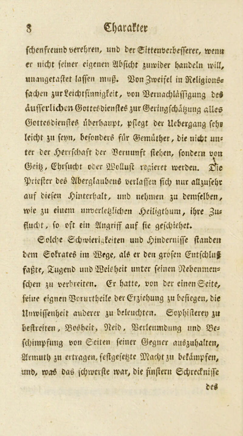 fdbenfrcmib mib ber ^fttenbcrbejferer, njemi er nicht feiner eigenen 2Ibftd)t ^mviber b<tnbcln tvil^ unangctajlet (aflen mu0. ^on 3weife( in Sieligton^ fachen jur^eid^tfinnigfeit, t>on ^ernachlafflguns bed aiifTevlicbcn ©otteebienfTe^ jur ©eringfeha^un^q allee ©Dtteebienjle^ Tiberbaiipt, pflegt bei Uebergang febe leicht 51t fenn, befonber^ fiir ©emuther/ bie nicht nn« ter ber X:»ervfdi)rtff ber Vernunft flehen, fonbern boti ©eif^, ©l)rfud)t ober ai'eüu|1 regieret njerben. Jfic ^rieflet bee 5lberglauben0 berlalfen jtd; nur alijnfehe auf biefen ^^interbalt, nnb nehmen 3« bemfelben, tvte 5U einem untieriei^neben »^eiligtbum, ihre ^ns flud)t, fo oft ein Eingriff auf fte gefd)iehet* €^^old^e ©chtvierialeifcn unb J;inberniffe (lanbeii bem C^olrate^ im ©ege, al^ er ben grofen ©ntfd)In| fa^te, $lugcnb unbiBeieh^it unter feinen Dlebcnmens fd;en 311 t>erbreiten. ©r hielte, oon ber einen 0eite, feine eignen ^^mirtheile ber ©r^iehung 3U beftegen, bie Umviffenheit anberer ju bcleudjten. 0cpl)iilerep 31t beilreiten, S3o^beit, Oleib, 53erlenmbung unb S5ei fd)impfmig t^on ©eiten feiner ©egner mi63uhalten, Slrmutl) 31t ertragen, feflgcfe^te ^acht3u befdmpfeit^ «nb, w»aö bttö |d;tvevjle tvar^ bie ftiiflern ©d;recfniiTe