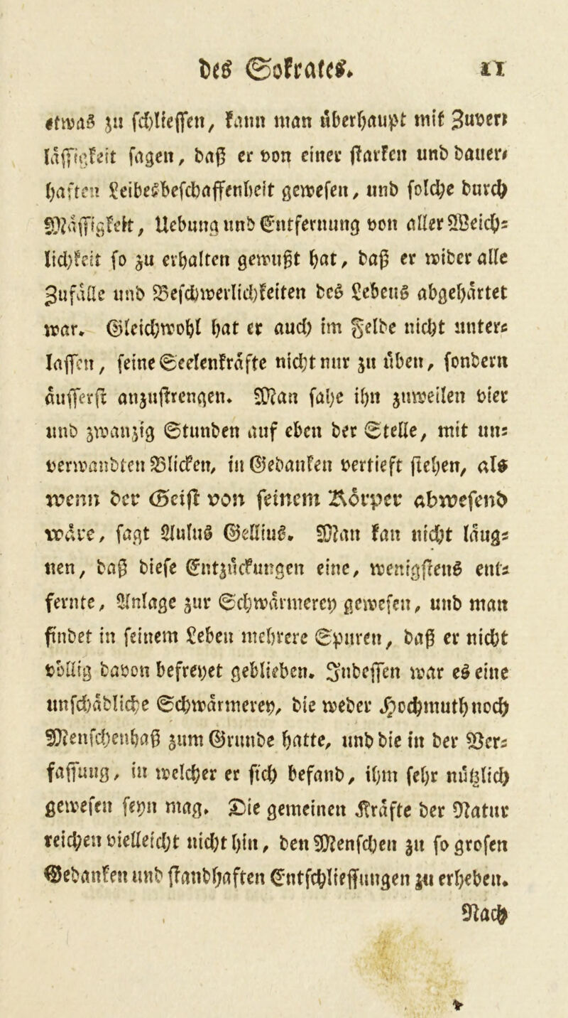 jii fami man iiberfjauv't m\t 3ut?en fagcit, ba^ er t>on einer ffavFen unb bauer# (giften 15!eibe!?befcbaffenl)dt gcmefen, iinb fold^e burc^ Ucbuna unb (Jntferming üon aller^ßetc^^ Jid)feit fo ju ei’baltcn gemußt bap er mibcraKc giifdüe unb Sefd)merltd)feiten bcö Sebeus abgekartet mar. ©leid;rrobt knt er and) im gelbe nickt itnterc lajTcn, feine 6celen!rdfte nickt mir jn üben, fonbern duffev|i anjuj^rengen. $Kan fal)c il)ii jumeilen hier nnb ^manjig ©tunben auf eben ber ©teile, mit uns nermanbten 33licfem in©ebanfen vertieft ftel;en, al^ n?esm ber (Seift von feinem Borpet: abwefenb \rdi*e, fagt Slulnö ©elliuß. SOJan tau nid)t längs nen, ba0 biefe ©ntsiicfnngcn eine, menigfienö ents fevnte, Clnlagc jur ©ckmdvmerc^ gemefen, unb matt finbet in feinem £eben mebrere tülltg babon befreiet geblieben, fynbejfen mar eö eine unfd)dblickc ©ckmdrmeven, biemeber .^^oc^mutknock 5ß?enfd)enka0 jum ©riinbe katte, unb bie in ber 5ßers faffung, in mclcker er ftd) befanb, ikm fckr nuljlick gemefen feijn mag. ^ie gemeinen dlrdfte ber OZatur reicken bielleickt nid)tkin, ben !J}?cnfcken 311 fogrofen ©ebanfen unb (lanbkaften ©ntfcklte ffungen j« erkeben. 9tac^