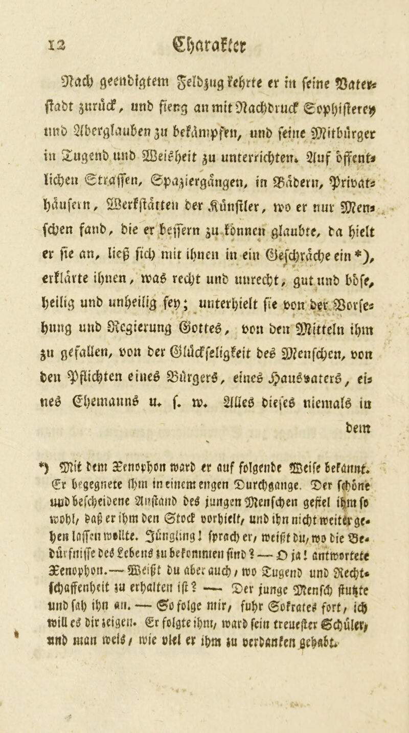 Mittel) öeenbfi^tem gelb^uf; hiitte er in feine fönter* f!abt jitrucf, unb fteng anmit0^aci)biucf 0e^?l)iflere^ tmb Qibcrj^Iauben 3« befi^nipfeii, unb feine 9}?itburgec in S^ugenb unb UBei^()eit 3u unterrichten* 5iuf bjfcnt« liehen 6trajfen, ©pa3iergangen, in Stabern, ^rinnt« h^ufein, ©erffidtten ber .^unjller, tvo er mir S[)?ens (Chen fanb, bie er befern 3a fonnen glaubte, ba hielt er fie an, lieg ftd) mit ihnen in ein ^efchrdche ein *), crfldvtc ihnen, red)t unb unrecht, gut unb bbfe^ heilig unb unheilig fep; unterhielt fie bon berJBorfes hung unb Oicgierung ©ottee, bcu ben !92itteln ihm 311 gefallen, non ber (^llucffeligfeit bei SOjenfehen, non ben Pflichten eineö S3drgerö, eineö J^au^uatcrö, eis «e^ €hemannö u, f. m* SUleb bicieö niemals in bem *) 5)lit ttm ceenorhon wört er auf folgenfce 5Beife BcPöimt* €t begegnete (hm in einem engen ©urchgßugc. ©er fchotte uubbefcheiDenc beö jungen ^enftheii gefiel ihmfo ujohl/ er ihm ben ©tuet oorhiclt^ unb ihn nicht weiter ge- hen laffenttJellte. Säugling! frrßd)cr/ wtifif bU/WObie9e- bürfniifc beö £e6cnö lu befemmen finb ? — ö ja j antwertefe aeenorhon.— 5Bei0t bu öberöueh/ wo ilugenb unb Siecht* fchaffenhtit ju erhalten ifil — (Der junge (Kenfd) Hu^te unbfah ihn an. (^ofolge mir, fuhr (Sofratei! fort, ich will ee bir icigeu. €c folgte ihm, warb fein treuefler ©chuler/ «nb man wie ckl er ihm iu cerbanfen gehnht*