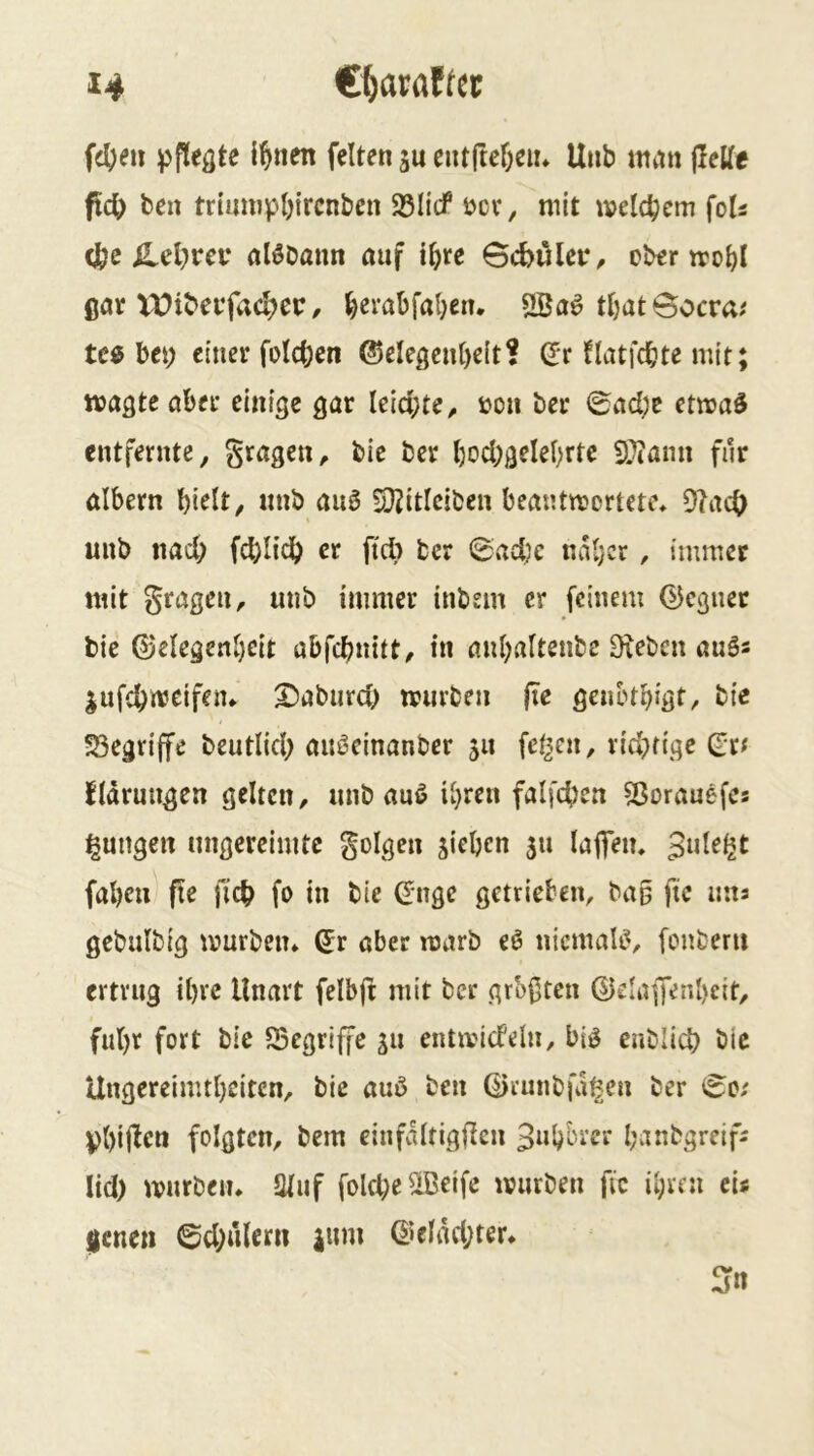 fd)eu {^nen feiten ju entfteöeii* Unb mtin flelle fic^) ben triunipbircnben 25licf bcv, mit welchem foU (fee ^el}rei‘ alöDann auf i^re BcbiUer^ ober trobl ßar VOtbeojacl)cr, ^erabfal;en. ÜBa^ tI)at@ocra^ te« bet; einer foIct)en @eleßcnl)e(t? (Jr flatfcbte mit; wußte aber einige gar leid;te^ »on ber 0ad;c etwas entfernte, gragen, bie ber Ijocbgelebrtc iDtann für albern bi^It, unb auS S}2itlciben beantwortete* 9?ac0 unb nacl; fcblidb er ftd; ber 0adje naljcr, immer mit gragen, unb immer inbem er feinem (Regner bie ©elegenl)cit abfebnitt^ in anl;altenbe Dieben auSs jufebweifetu X>aburd; würben fie genbtbigt, bie 53egriffe beutlid; auSeinanber 511 fetten, rid;fige Qtf fidrungen gelten, unb auS ihren faifcben 23orauefes jungen ungereimte golgen sieben 51t lajfen. fabeu fle jicb fo in bie C?nge getrieben, bag fie uiia gebulbig würben* (5r aber warb eS niemals, fonberit ertrug ihre Unart felbjf mit ber grofteu ®daffenl)eit, ful)r fort bie 53egriffc su entwicfelu, bis eublid) bie Ungereimtheiten, bie auS ben ©cunbfd^en ber (^0/ Vbifben folgten, bem einfdltigficn 3uhbrer hanbgreifa lid) würben* Stuf fold;e®eife würben fie ihren cu jene» ©d;ulem ium @eldd;ter*