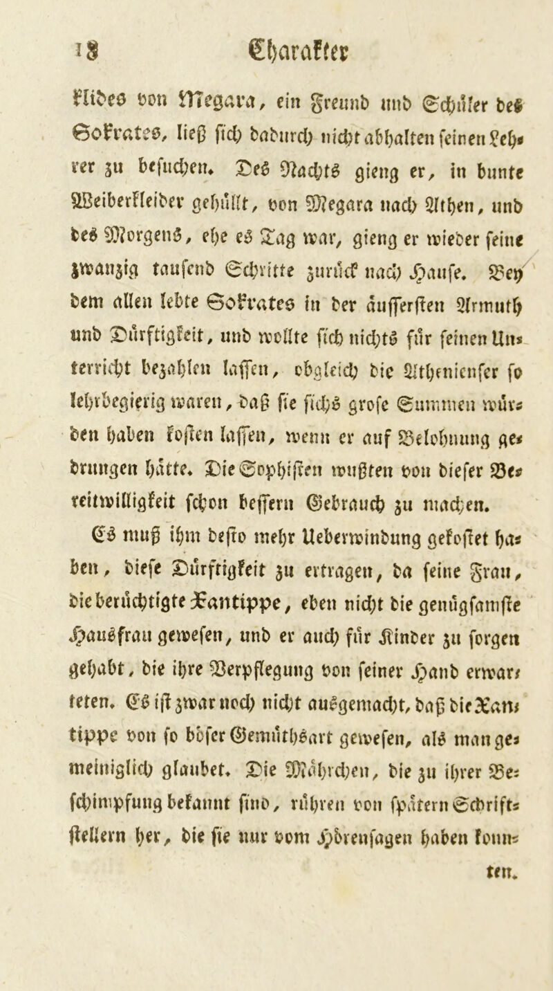 €l)araffep i?on DTegaiM, ein gremib unb 0d[)iUer M eoPi'ateö. Iie0 fid) baburd; iiidKaM)altenfcinen?c^# m SU bejiid;ciu 9^öd;t^ er, in bunte UBeiberFfeibev gebufft, tjon ?Ö?egöra iiad) Sftben, unb fceö ?0?orgenj5, ebe Xhq tvnr, gieng er ivieber feine jwanstg tanicut) ecbvttte surilcC uad) X;aufe. fde/' bem (tllen lebte Soh-atee in ber dujferfFen Sfrrmitb unb X^urftigFeit, unb tvclltc fid) nidjt^ für feinen Un* terricbt besablen kffen, cbglcicb bie fHtbenicnfer fo lebvbegierig ivaren,bag jtc fid}^ grofc eununcn ivuv« ben buben Fojlcn kffen, ivenn er nuf S5elcbnnng ge< brmtgcn butte* S)ie0ppbf(tfu triißten bou biefer 23ei» reitwilligfeit fcbon befferu ©ebruucb su nmd;en. muf ibm bejro mehr Uebevtvinbung gefoilet bu« ben, biefe Durfrigfeit su ertragen, ba feine S^au, bicberucbtigte jEantippe, eben nid;t bie genugfamfFc J>au^frau gewefen, unb er aud} für dlinber su forgett gebubt, bie ihre Verpflegung bon feiner ^anb errvur/ teten. d'g ijl stbur ncd; nidjt au^gemad)t, bafj bie^am tippe bon fo bbfcröemiitbßart geivefen, aU tnangea meiniglid; glaubet* X)k SDiubJcl}en, bie su ihrer Vea fd)impfung befannt fino, rubven bon fpatenn^cbrift« jleUern \)ix, bie fie nur bom J^brenfagen buben Fonn« tm.