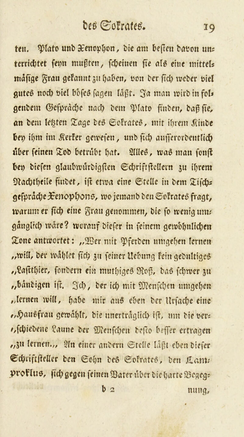 fc£6 ©olrateg. teu. unb bie am beftcu baboit mts tcrricbtet fet)u mußten ^ febeinen fie alg ei'tie mitteU maftge grau geFannt 3J1 haben, t?on ber fiel) ivcber t>iel gutcö nod) t)iel bbfcö fageu Ia0t. in fol* genbem (5)cfprad)c nach bem ^Mato ji'nben, ba0jte, an bem leisten 2!agc beö Befrateö, mit ihrem jlinbc \ bep ihm im Werfer gereefen, unbficb aniKvorbentlidh iiber feinen ^ob bctnibt h^'d. Sllleö, n?aö mau fonjl be^ biefen glaubmurbigften <^chriftficüein 511 ihrem 9iad)thfil« fi'nbet, tft chi^a eine ©teile in bem 2:ifcbß gefprdcbe3Eenopbonö, mo jemanb bcu ©o?rate6 fi'ngt, jvarum er jteb eine grau genommen, bie fo trenig mm gduglfd) mdre? rrovauf biefer in feinem gembhnlichen 21one antnportet: „2Ber mit ^ferben umgehen lernen „mill, ber mahlet fid; 311 feiner Uebung fein gebultigc$ „^aftthier, fonbern ein muthigeö 5Ko0, ba6 fchmer 311 „bdnbigcn ift. ^d), ber id) mit 9}2enfchen umgehen ,dernen mill, h^^bc mir aii§ eben ber Uvfad;e eine f,»?)au6frau gemdhif/ bie nncrtrdglid) ijb, um bie r>crs /,fcbiebeue ^auue ber 5}?enfd)cn befco beffer ertragen „511 lernen.,, 5ln einer anbern ©feile ld0t eben biefer ©d>viftfleller ben ©chn beö ©oFratcö, ben flanv proHuö, |td; gegen feinen 53ater über bie harte 5Öegcg: b 2 nung.